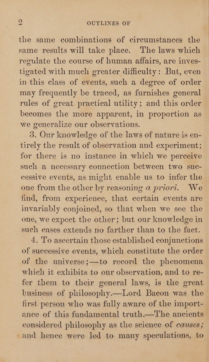 the same combinations of circumstances the same results will take place. The laws which regulate the course of human affairs, are inves- tigated with much greater difficulty: But, even in this class of events, such a degree of order may frequently be traced, as furnishes general rules of great practical utility; and this order becomes the more apparent, in proportion as we generalize our observations. 3. Our knowledge of the laws of nature is en- tirely the result of observation and experiment; for there is no instance in which we perceive such a necessary connection between two suc- cessive events, as might enable us to infer the one from the other by reasoning a priori. We find, from experience, that certain events are invariably conjoined, so that when we see the one, we expect the other; but our knowledge in such cases extends no farther than to the fact. 4. To ascertain those established conjunctions of successive events, which constitute the order of the universe;—to record the phenomena whieh it exhibits to our observation, and to re- fer them to their general laws, is the great business of philosophy.—Lord Bacon was the first. person who was fully aware of the import- ance of this fundamental truth.—The ancients considered philosophy as the science of causes ; and hence were led to many speculations, to