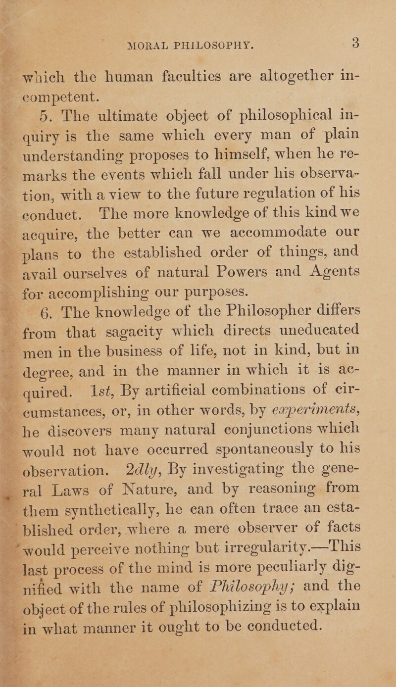 &amp;, which the human faculties are altogether in- competent. 5. The ultimate object of philosophical in- quiry is the same which every man of plain understanding proposes to himself, when he re- marks the events which fall under his observa- tion, with a view to the future regulation of his conduct. The more knowledge of this kind we acquire, the better can we accommodate our plans to the established order of things, and avail ourselves of natural Powers and Neen for accomplishing our purposes. 6. The knowledge of the Philosopher differs ~ from that sagacity which directs unedueated ~ men in the business of life, not in kind, but in _ degree, and in the manner in which it is ac- _ quired. sé, By artificial combinations of cir- * eens, or, in other words, by experiments, he discovers many natural conjunctions which ~ would not have occurred spontaneously to his observation. 2dly, By investigating the gene- ral Laws of Nature, and by reasoning from se them synthetically, he can often trace an esta- e blished order, where a mere observer of facts would perceive nothing but irregularity —This _ last process of the mind is more peculiarly dig- nified with the name of Philosophy; and the object of the rules of philosophizing is to explain ~ in what manner it ought to be conducted. fee al as z ip