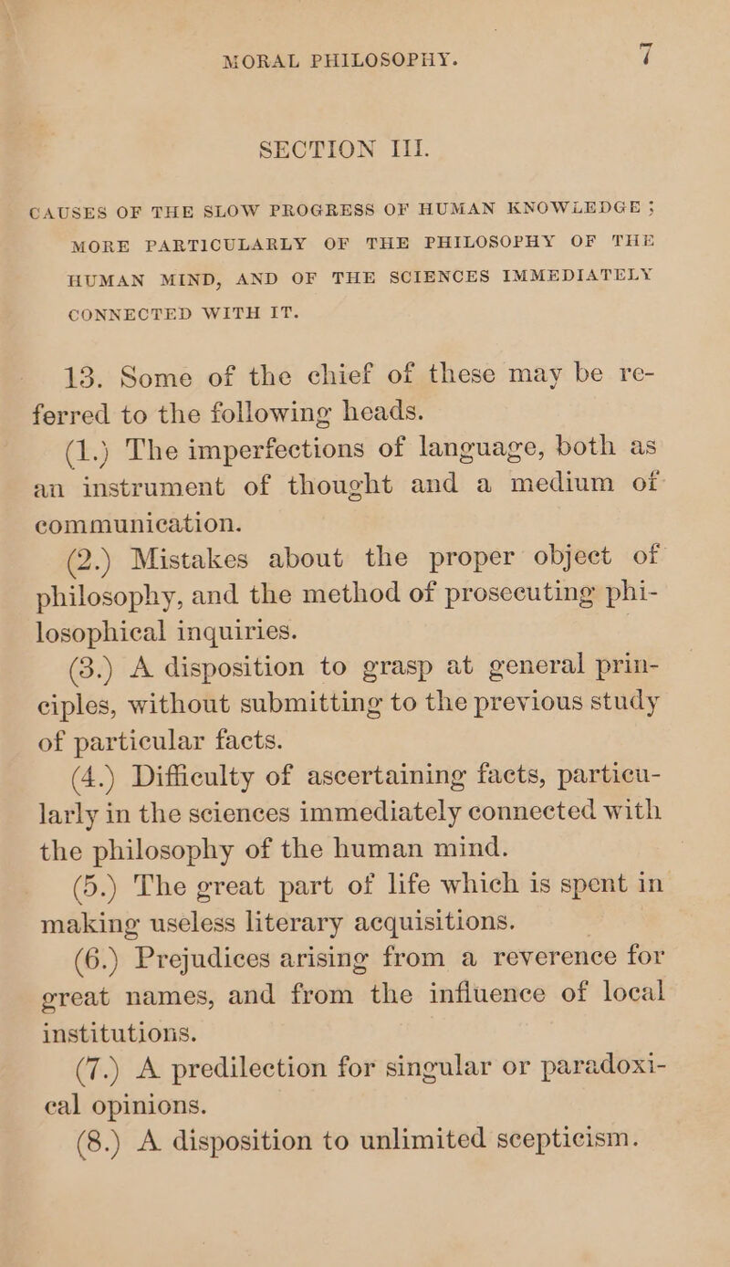 ~] SECTION III. CAUSES OF THE SLOW PROGRESS OF HUMAN KNOWLEDGE 5 MORE PARTICULARLY OF THE PHILOSOPHY OF THE HUMAN MIND, AND OF THE SCIENCES IMMEDIATELY CONNECTED WITH IT. 13. Some of the chief of these may be re- ferred to the following heads. (1.) The imperfections of language, both as au instrument of thought and a medium of communication. (2.) Mistakes about the proper object of philosophy, and the method of prosecuting phi- losophical inquiries. (3.) A disposition to grasp at general prin- ciples, without submitting to the previous study of particular facts. (4.) Difficulty of ascertaining facts, particu- larly in the sciences immediately connected with the philosophy of the human mind. (5.) The great part of life which is spent in making useless literary acquisitions. (6.) Prejudices arising from a reverence for great names, and from the influence of local institutions. (7.) A predilection for singular or paradoxi- cal opinions. (8.) A disposition to unlimited scepticism.