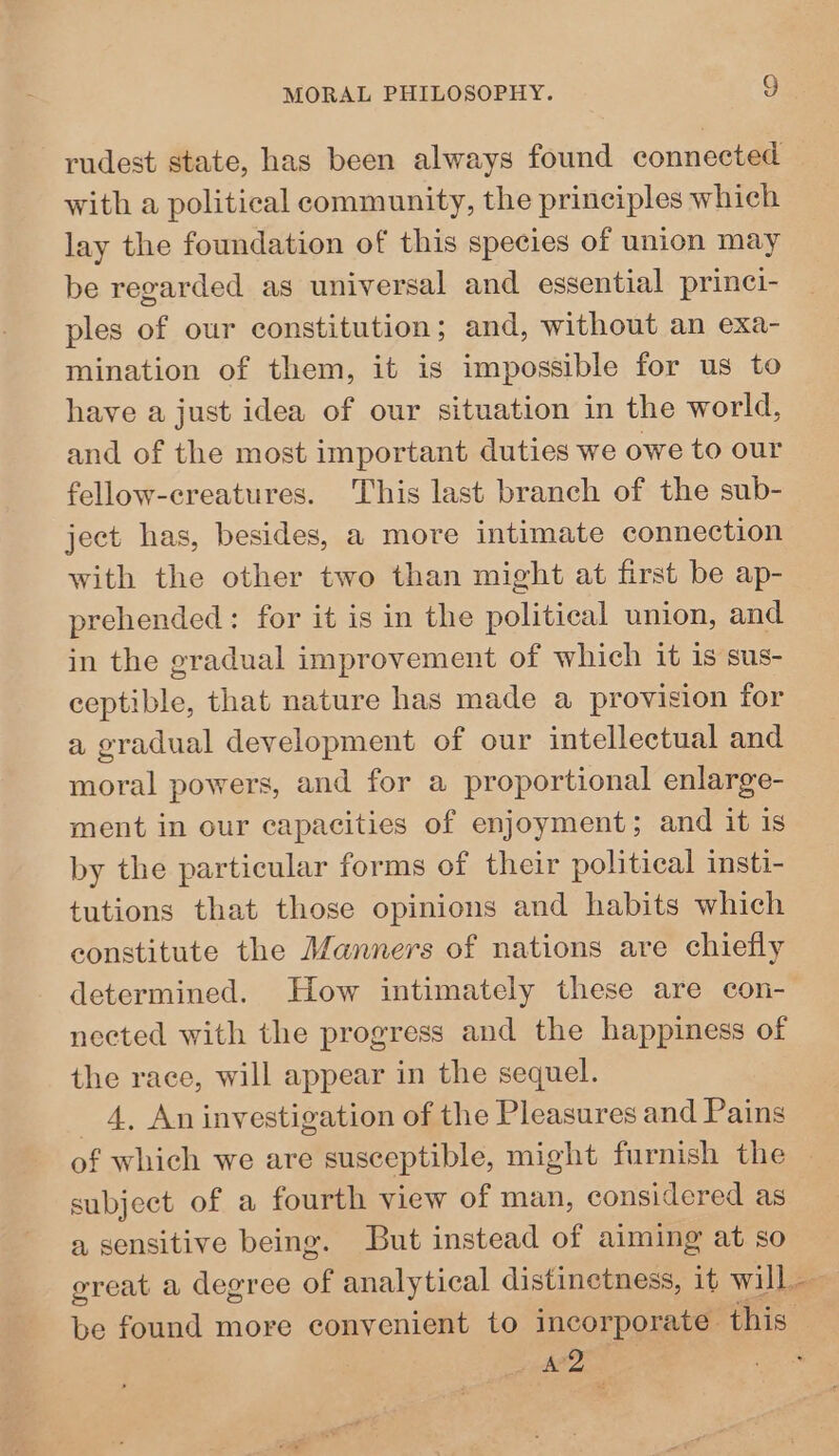 rudest state, has been always found connected with a political community, the principles which lay the foundation of this species of union may be regarded as universal and essential princi- ples of our constitution; and, without an exa- mination of them, it is impossible for us to have a just idea of our situation in the world, and of the most important duties we owe to our fellow-creatures. This last branch of the sub- ject has, besides, a more intimate connection with the other two than might at first be ap- prehended : for it is in the political union, and in the gradual improvement of which it is sus- ceptible, that nature has made a provision for a gradual development of our intellectual and moral powers, and for a proportional enlarge- ment in our capacities of enjoyment; and it is by the particular forms of their political insti- tutions that those opinions and habits which constitute the Manners of nations are chiefly determined. How intimately these are con- nected with the progress and the happiness of the race, will appear in the sequel. 4, An investigation of the Pleasures and Pains of which we are susceptible, might furnish the subject of a fourth view of man, considered as a sensitive being. But instead of aiming at so great a degree of analytical distinetness, it will. be found more convenient to incorporate. this — feed, .