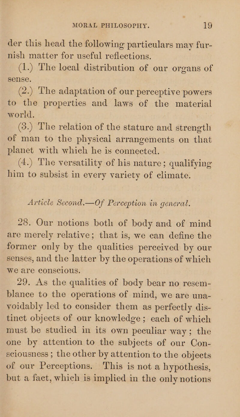 der this head the following particulars may fur- nish matter for useful reflections. (1.) The local distribution of our organs of sense. (2.) The adaptation of our perceptive powers to the properties and laws of the material world. (3.) The relation of the stature and strength of man to the physical arrangements on that planet with which he is connected. (4.) The versatility of his nature; qualifying him to subsist in every variety of climate. Article Second.—Of Perception in general. 28. Our notions both of body and of mind are merely relative; that is, we can define the former only by the qualities perceived by our senses, and the latter by the operations of which we are conscious. 29. As the qualities of body bear no resem- blance to the operations of mind, we are una- voidably led to consider them as perfectly dis- tinct objects of our knowledge; each of which must be studied in its own peculiar way; the one by attention to the subjects of our Con- sciousness ; the other by attention to the objects of our Perceptions. This is not a hypothesis, but a fact, which is implied in the only notions