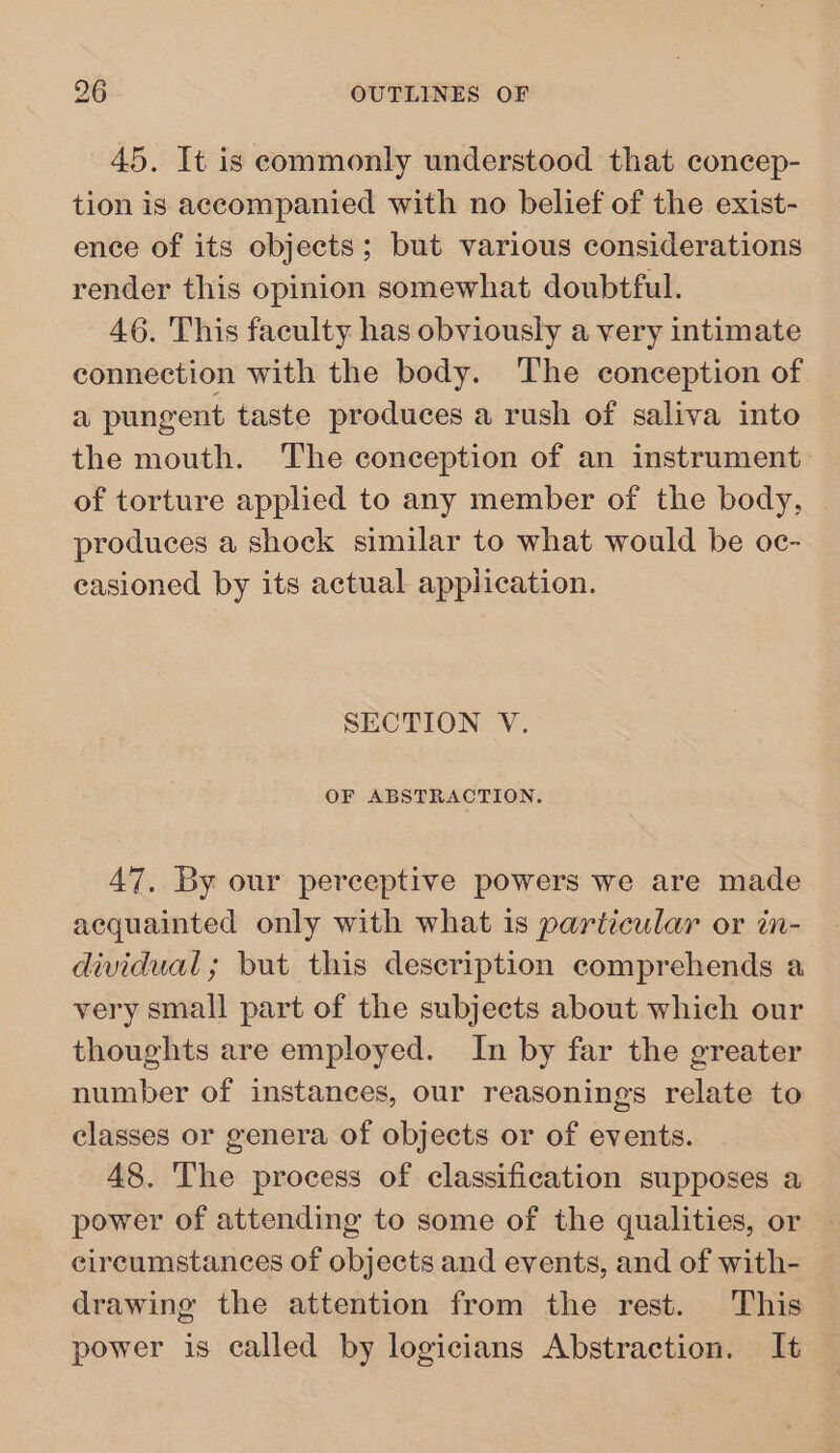 45. It is commonly understood that concep- tion is accompanied with no belief of the exist- ence of its objects; but various considerations render this opinion somewhat doubtful. 46. This faculty has obviously a very intimate connection with the body. The conception of a pungent taste produces a rush of saliva into the mouth. The conception of an instrument. of torture applied to any member of the body, produces a shock similar to what would be oc- casioned by its actual application. SECTION V. OF ABSTRACTION. 47. By our perceptive powers we are made acquainted only with what is particular or in- dividual; but this description comprehends a very small part of the subjects about which our thoughts are employed. In by far the greater number of instances, our reasonings relate to classes or genera of objects or of events. 48. The process of classification supposes a power of attending to some of the qualities, or circumstances of objects and events, and of with- drawing the attention from the rest. This power is called by logicians Abstraction. It