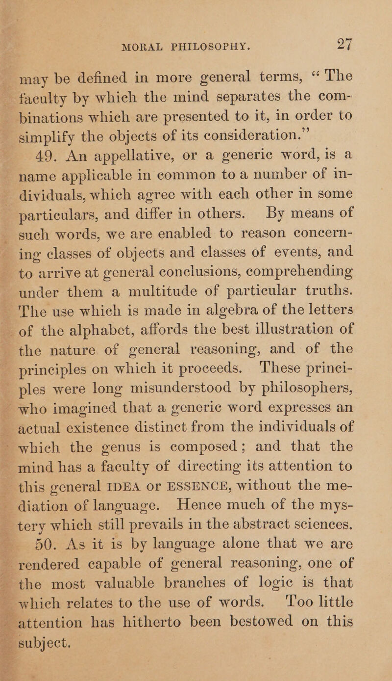 may be defined in more general terms, “ The faculty by which the mind separates the com- binations which are presented to it, in order to simplify the objects of its consideration.” 49. An appellative, or a generic word, is a name applicable in common to a number of in- - dividuals, which agree with each other in some particulars, and differ in others. By means of _ such words, we are enabled to reason concern- ing classes of objects and classes of events, and to arrive at general conclusions, comprehending under them a multitude of particular truths. The use which is made in algebra of the letters _of the alphabet, affords the best illustration of the nature of general reasoning, and of the principles on which it proceeds. These prinei- ples were long misunderstood by philosophers, who imagined that a generic word expresses an actual existence distinct from the individuals of which the genus is composed; and that the - mind has a faculty of directing its attention to this general IDEA or ESSENCE, without the me- diation of language. Hence much of the mys- tery which still prevails in the abstract sciences. 50. As it is by language alone that we are _ rendered capable of general reasoning, one of _ the most valuable branches of logic is that _ which relates to the use of words. Too little attention has hitherto been bestowed on this