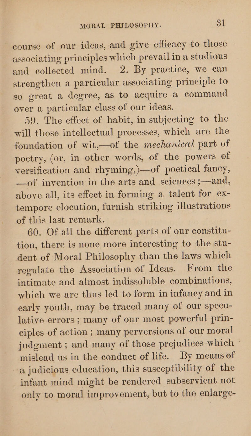 course of our ideas, and give efficacy to those associating principles which prevail in a studious and collected mind. 2. By practice, we can strengthen a particular associating principle to so great a degree, as to acquire a command over a particular class of our ideas. 59. The effect of habit, in subjecting to the will those intellectual processes, which are the foundation of wit,—of the mechanical part of poetry, (or, in other words, of the powers of versification and rhyming,)—of poetical fancy, —of invention in the arts and sciences ;—and, above all, its effect in forming a talent for ex- tempore elocution, furnish striking illustrations of this last remark. 60. Of all the different parts of our constitu- tion, there is none more interesting to the stu- dent of Moral Philosophy than the laws which regulate the Association of Ideas. From the intimate and almost indissoluble combinations, which we are thus led to form in infancy and in early youth, may be traced many of our specu- lative errors ; many of our most powerful prin- ciples of action ; many perversions of our moral judgment ; and many of those prejudices which - mislead us in the conduct of life. By means of -a judicious education, this susceptibility of the infant mind might be rendered subservient not only to moral improvement, but to the enlarge-