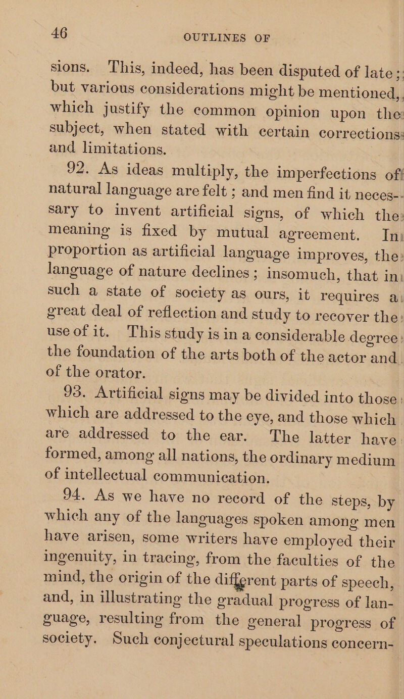 sions. This, indeed, has been disputed of late; but various considerations might be mentioned,, which justify the common opinion upon the subject, when stated with certain corrections: and limitations. 92. As ideas multiply, the imperfections off natural language are felt ; and men find it neces-- sary to invent artificial signs, of which the: meaning is fixed by mutual agreement. In) proportion as artificial language improves, the: language of nature declines ; insomuch, that in) such a state of society as ours, it requires a great deal of reflection and study to recover the: use of it. This study is in a considerable degree: the foundation of the arts both of the actor and. of the orator. 93. Artificial signs may be divided into those: which are addressed to the eye, and those which are addressed to the ear. The latter have. formed, among all nations, the ordinary medium of intellectual communication. 94. As we have no record of the steps, by which any of the languages spoken among men have arisen, some writers have employed their ingenuity, in tracing, from the faculties of the mind, the origin of the different parts of speech, and, in illustrating the gradual progress of lan- guage, resulting from the general progress of society. Such conjectural speculations concern-