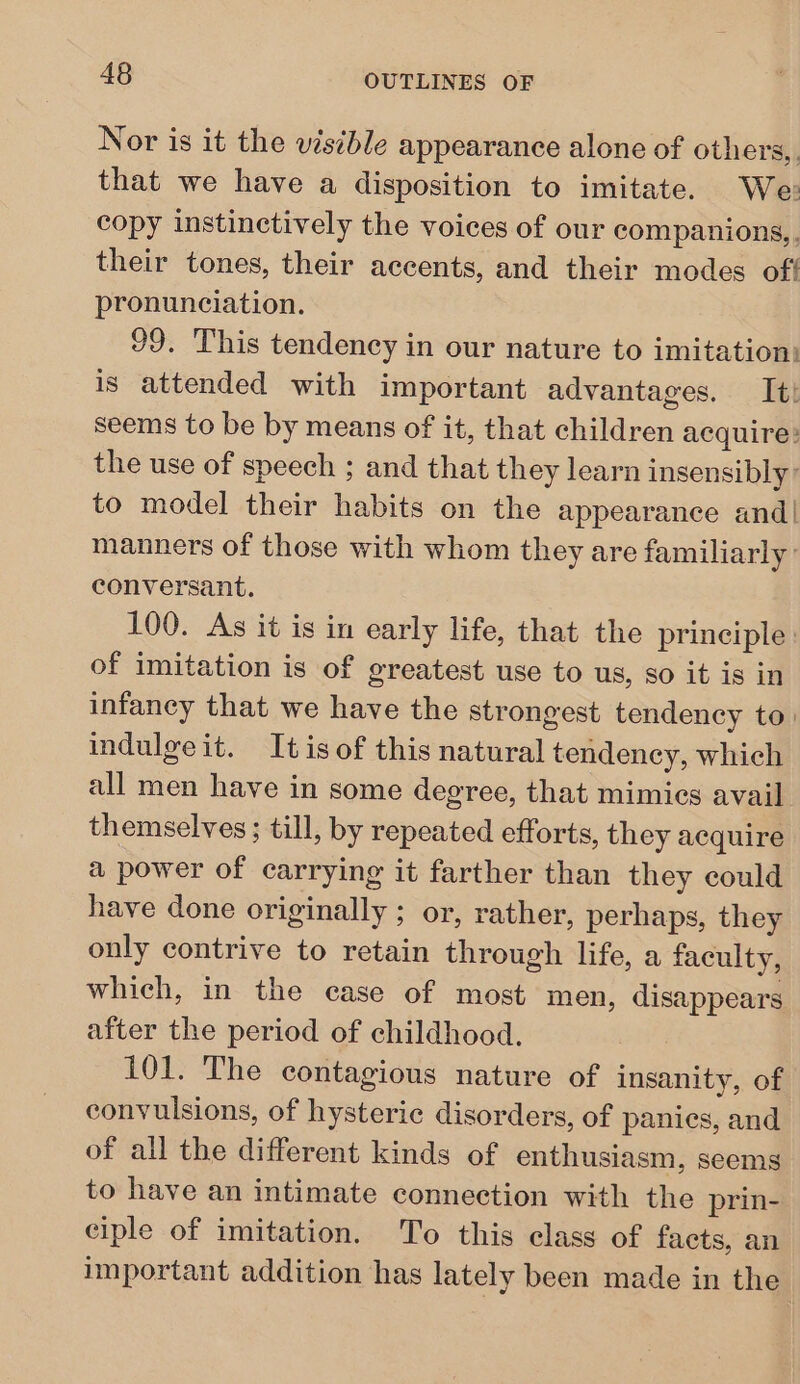 Nor is it the visible appearance alone of others, that we have a disposition to imitate. We: copy instinctively the voices of our companions, their tones, their accents, and their modes oft pronunciation. 99. This tendency in our nature to imitation: is attended with important advantages. It! seems to be by means of it, that children acquire: the use of speech ; and that they learn insensibly: to model their habits on the appearance and! manners of those with whom they are familiarly’ conversant. 100. As it is in early life, that the principle : of imitation is of greatest use to us, so it is in infancy that we have the strongest tendency to. indulge it. It is of this natural tendency, which all men have in some degree, that mimics avail themselves ; till, by repeated efforts, they acquire a power of carrying it farther than they could have done originally ; or, rather, perhaps, they only contrive to retain through life, a faculty, which, in the case of most men, disappears after the period of childhood. 101. The contagious nature of insanity, of convulsions, of hysteric disorders, of panics, and of all the different kinds of enthusiasm, seems to have an intimate connection with the prin- ciple of imitation. To this class of facts, an important addition has lately been made in the