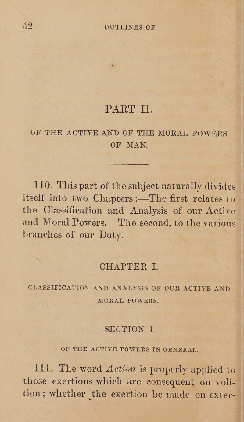 PART II. OF THE ACTIVE AND OF THE MORAL POWERS OF MAN. 110. This part of the subject naturally divides itself into two Chapters :—The first relates to the Classification and Analysis of our Active and Moral Powers. The second, to the various branches of our Duty. CHAPTER I. CLASSIFICATION AND ANALYSIS OF OUR ACTIVE AND MORAL POWERS. SECTION IL. OF THE ACTIVE POWERS IN GENERAL. 111. The word Action is properly applied to those exertions which are consequent on voli-. tion; whether the exertion be made on exter-_