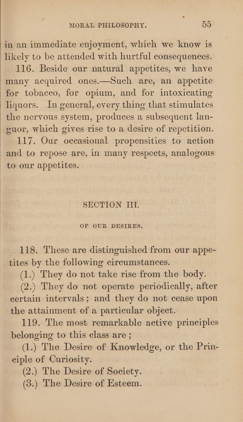 in an immediate enjoyment, which we know is likely to be attended with hurtful consequences. 116. Beside our natural appetites, we have many acquired ones.—Such are, an appetite for tobacco, for opium, and for intoxicating liquors. In general, every thing that stimulates the nervous system, produces a subsequent lan- guor, which gives rise to a desire of repetition. 117. Our occasional propensities to action and to repose are, in many respects, analogous SECTION ITI. OF OUR DESIRES, 118. These are distinguished from our appe- tites by the following circumstances. (1.) They do not take rise from the body. (2.) They do not operate periodically, after certain intervals; and they do not cease upon the attainment of a particular object. 119. The most remarkable active principles belonging to this class are ; (1.) The Desire of Knowledge, or the Prin- ciple of Curiosity. (2.) The Desire of Society. (3.) The Desire of Esteem.