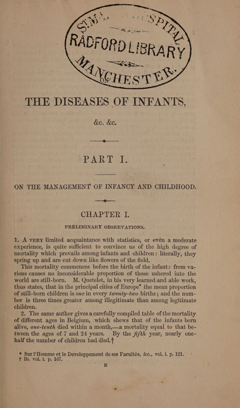 THE DISEASES OF INFANTS, &amp;e. &amp;e. ——_——&lt;--——— SPAR T ol. ON THE MANAGEMENT OF INFANCY AND CHILDHOOD. a CHAPTER I. PRELIMINARY OBSERVATIONS. 1. A vury limited acquaintance with statistics, or evén a moderate experience, is quite sufficient to convince us of the high degree of mortality which prevails among infants and children: literally, they spring up and are cut down like flowers of the field. This mortality commences before the birth of the infant: from va- rious causes no inconsiderable proportion of those ushered into the world are still-born. M. Quetelet, in his very learned.and able work, thus states, that in the principal cities of Europe* the mean proportion of still-born children is one in every twenty-two births ; and the num- ber is three times greater among illegitimate than among legitimate children. 2. The same author gives a carefully compiled table of the mortality of different ages in Belgium, which shews that of the infants born alive, one-tenth died within a month,—a mortality equal to that be- tween the ages of 7 and 24 years. By the jifth year, nearly one- half the number of children had died. * Surl’Homme et le Developpement de ses Facultés, &amp;c,, vol.i.p. 121. ° t Ib. vol. i. p, 167. B