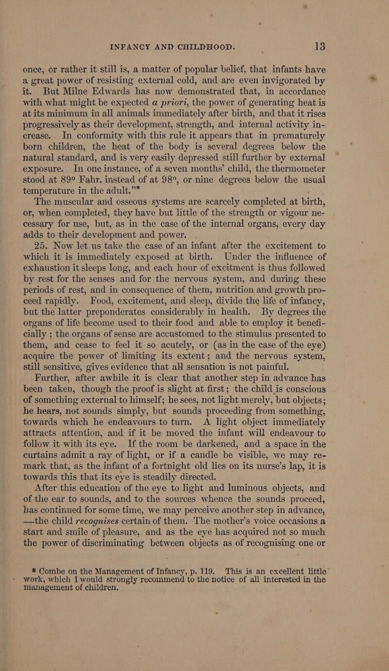 once, or rather it still is, a matter of popular belief, that infants have a great power of resisting external cold, and are even invigorated by it. But Milne Edwards has now demonstrated that, in accordance with what might be expected a priori, the power of generating heat is at its minimum in all animals immediately after birth, and that it rises progressively as their development, strength, and internal activity in- crease. In conformity with this rule it appears that in prematurely born children, the heat of the body is several degrees below the natural standard, and is very easily depressed still further by external exposure. In one instance, of a seven months’ child, the thermometer stood at 89° Fahr. instead of at 98°, or nine degrees below the usual temperature in the adult.”* The muscular and osseous: systems are scarcely completed at birth, or, when completed, they have but little of the strength or vigour ne- cessary for use, but, as in the case of the internal organs, every day adds to their development and power. 25. Now let us take the case of an infant after the excitement to which it is immediately exposed at birth. Under the influence of exhaustion it sleeps long, and each hour of excitment is thus followed by rest for the senses and for the nervous system, and during these periods of rest, and in consequence of them, nutrition and growth pro- ceed rapidly. Food, excitement, and sleep, divide the life of infancy, but the latter preponderates considerably in health. By degrees the organs of life become used to their food and able to employ it benefi- cially ; the organs of sense are accustomed to the stimulus presented to them, and cease to feel it so acutely, or (as in the case of the eye) acquire the power of limiting its extent; and the nervous system, still sensitive, gives evidence that all sensation is not painful. Further, after awhile it is clear that another step in advance has been taken, though the proof is slight at first; the child is conscious of something external to himself; he sees, not light merely, but objects; he hears, not sounds simply, but sounds proceeding from something, towards which he endeavours to turn. A light object immediately attracts attention, and if it be moved the infant will endeavour to follow it with its eye. Ifthe room be darkened, and a space in the curtains admit a ray of light, or if a candle be visible, we may re- mark that, as the infant of a fortnight old lies on its nurse’s lap, it is towards this that its eye is steadily directed. After this education of the eye to light and luminous objects, and of the ear to sounds, and to the sources whence the sounds proceed, has continued for some time, we may perceive another step in advance, —the child recognises certain of them. The mother’s voice occasions a start and smile of pleasure, and as the eye has acquired not so much the power of discriminating between objects as of recognising one or * Combe on the Management of Infancy, p. 119. This is an excellent little’ work, which I would strongly recommend to the notice of all interested in the management of children.