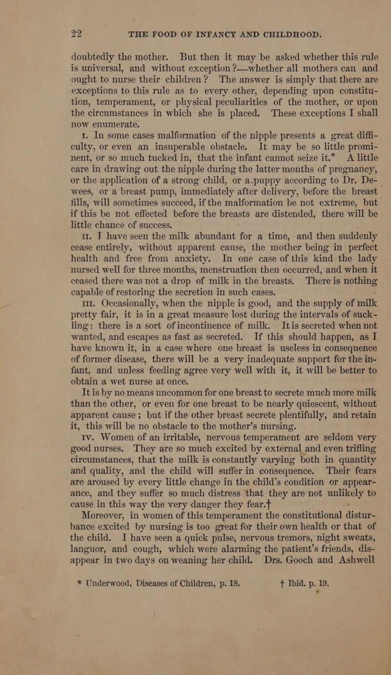 doubtedly the mother. But then it may be asked whether this rule is universal, and without exception ?—whether all mothers can and ought to nurse their children? The answer is simply that there are exceptions to this rule as to every other, depending upon constitu- tion, temperament, or physical peculiarities of the mother, or upon the circumstances in which she is placed. These exceptions I shall now enumerate. 1. In some cases malformation of the nipple presents a great diffi- culty, or even an insuperable obstacle. It may be so little promi- nent, or so much tucked in, that the infant cannot seize it.* A little care in drawing out the nipple during the latter months of pregnancy, or the application of a strong child, or a.puppy according to Dr. De-_ wees, or a breast pump, immediately after delivery, before the breast fills, will sometimes succeed, if the malformation be not extreme, but if this be not effected before the breasts are distended, there will be little chance of success. 11. I have seen the milk abundant for a time, and then suddenly cease entirely, without apparent cause, the mother being in perfect health and free from anxiety. In one case of this kind the lady nursed well for three months, menstruation then occurred, and when it ceased there was not a drop of milk in the breasts. There is nothing capable of restoring the secretion in such cases. 1. Occasionally, when the nipple is good, and the supply of rik pretty fair, it is in a great measure lost during the intervals of suck- ling: there is a sort of incontinence of milk. Itis secreted when not wanted, and escapes as fast as secreted. If this should happen, as I have known it, in a case where one breast is useless in consequence of former disease, there will be a very inadequate support for the in- fant, and unless feeding agree very well with it, it will be better to obtain a wet nurse at once. It is by no means uncommon for one breast to secrete much more milk than the other, or even for one breast to be nearly quiescent, without apparent cause ; but if the other breast secrete plentifully, and retain it, this will be no obstacle to the mother’s nursing. 1v. Women of an irritable, nervous temperament are seldom very good nurses. They are so much excited by external and even trifling circumstances, that the milk is constantly varying both in quantity and quality, and the child will suffer in consequence. ‘Their fears are aroused by every little change in the child’s condition or appear- ance, and they suffer so much distress that they are not ips ea to cause in this way the very danger they fear. Moreover, in women of this temperament the constitutional distal bance excited by nursing is too great for their own health or that of the child. I have seen a quick pulse, nervous tremors, night sweats, languor, and cough, which were alarming the patient’s friends, dis- appear in two days on weaning her child. Drs. Gooch and Ashwell