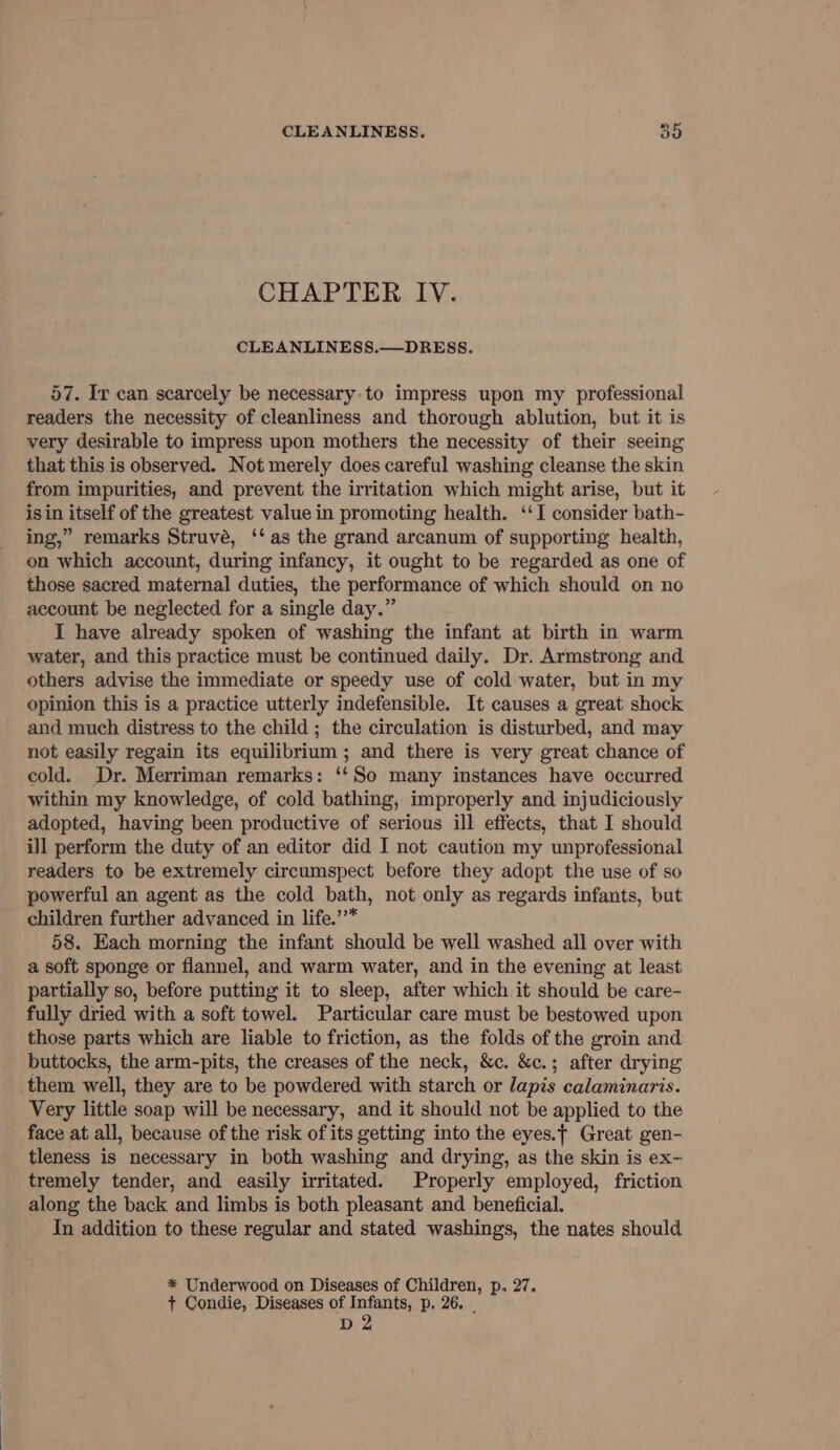 CHAPTER IV. CLEANLINESS.—DRESS. 57. Iv can scarcely be necessary:to impress upon my professional readers the necessity of cleanliness and thorough ablution, but it is very desirable to impress upon mothers the necessity of their seeing that this is observed. Not merely does careful washing cleanse the skin from impurities, and prevent the irritation which might arise, but it isin itself of the greatest value in promoting health. ‘‘I consider bath- ing,” remarks Struvé, ‘‘ as the grand arcanum of supporting health, on which account, during infancy, it ought to be regarded as one of those sacred maternal duties, the performance of which should on no account be neglected for a single day.” I have already spoken of washing the infant at birth in warm water, and this practice must be continued daily. Dr. Armstrong and others advise the immediate or speedy use of cold water, but in my opinion this is a practice utterly indefensible. It causes a great shock and much distress to the child; the circulation is disturbed, and may not easily regain its equilibrium; and there is very great chance of cold. Dr. Merriman remarks: ‘‘So many instances have occurred within my knowledge, of cold bathing, improperly and injudiciously adopted, having been productive of serious ill effects, that I should ill perform the duty of an editor did I not caution my unprofessional readers to be extremely circumspect before they adopt the use of so powerful an agent as the cold bath, not only as regards infants, but children further advanced in life.’’* 58. Each morning the infant should be well washed all over with a soft sponge or flannel, and warm water, and in the evening at least partially so, before putting it to sleep, after which it should be care- fully dried with a soft towel. Particular care must be bestowed upon those parts which are liable to friction, as the folds of the groin and buttocks, the arm-pits, the creases of the neck, &amp;c. &amp;c.; after drying them well, they are to be powdered with starch or lapis calaminaris. Very little soap will be necessary, and it should not be applied to the face at all, because of the risk of its getting into the eyes.¢ Great gen- tleness is necessary in both washing and drying, as the skin is ex- tremely tender, and easily irritated. Properly employed, friction along the back and limbs is both pleasant and beneficial. In addition to these regular and stated washings, the nates should %* Underwood on Diseases of Children, p, 27. + Condie, Diseases of Infants, p. 26. | D 2