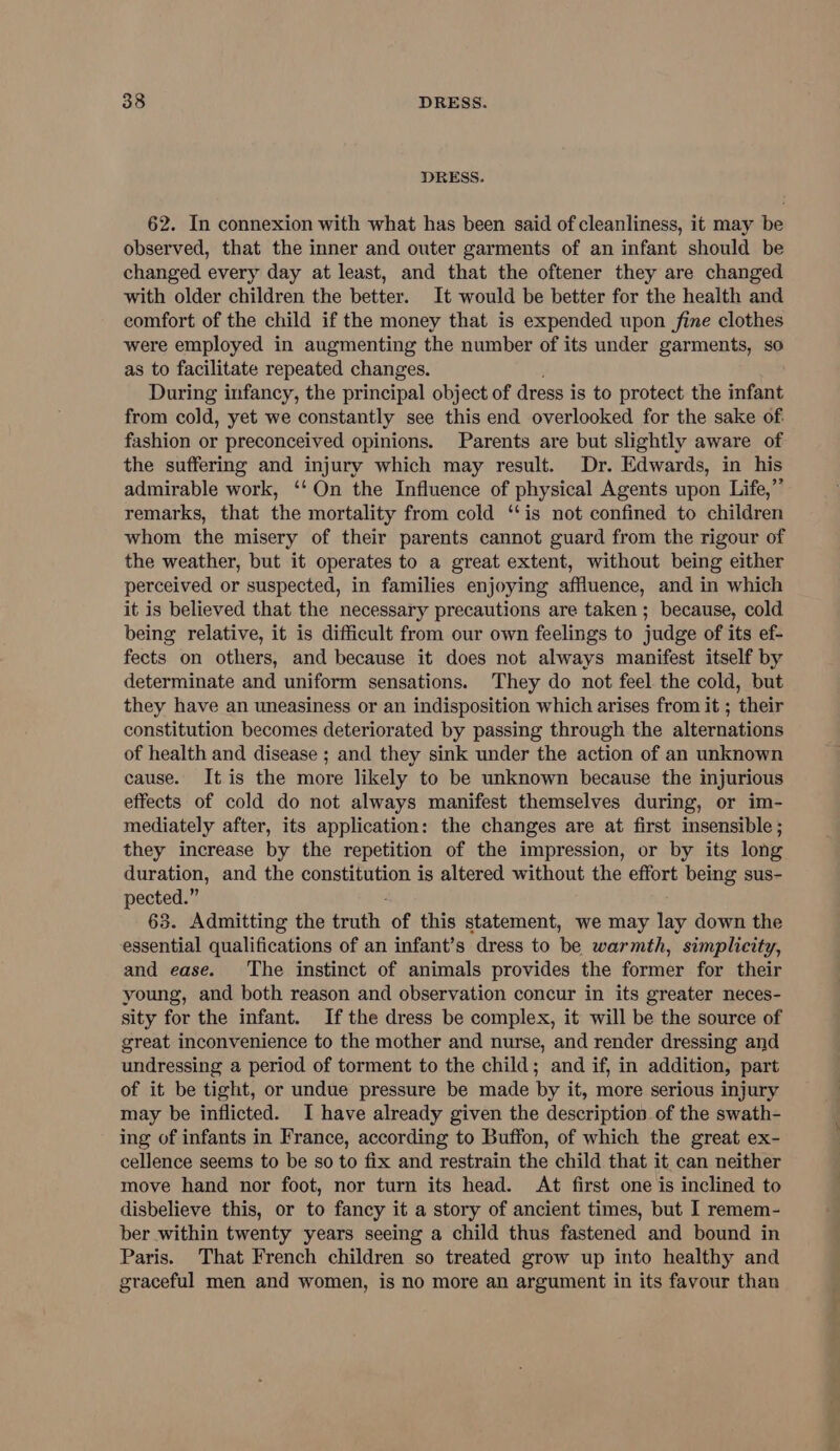 DRESS. 62. In connexion with what has been said of cleanliness, it may be observed, that the inner and outer garments of an infant should be changed every day at least, and that the oftener they are changed with older children the better. It would be better for the health and comfort of the child if the money that is expended upon fine clothes were employed in augmenting the number of its under garments, so as to facilitate repeated changes. During infancy, the principal object of dress is to protect the infant from cold, yet we constantly see this end overlooked for the sake of. fashion or preconceived opinions. Parents are but slightly aware of the suffering and injury which may result. Dr. Edwards, in his admirable work, ‘‘ On the Influence of physical Agents upon Life,” remarks, that the mortality from cold ‘is not confined to children whom the misery of their parents cannot guard from the rigour of the weather, but it operates to a great extent, without being either perceived or suspected, in families enjoying affluence, and in which it is believed that the necessary precautions are taken ; because, cold being relative, it is difficult from our own feelings to judge of its ef- fects on others, and because it does not always manifest itself by determinate and uniform sensations. They do not feel the cold, but they have an uneasiness or an indisposition which arises from it ; their constitution becomes deteriorated by passing through the alternations of health and disease ; and they sink under the action of an unknown cause. It is the more likely to be unknown because the injurious effects of cold do not always manifest themselves during, or im- mediately after, its application: the changes are at first insensible; they increase by the repetition of the impression, or by its long duration, and the constitution is altered without the effort being sus- pected.” 63. Admitting the sith of this statement, we may lay down the essential qualifications of an infant’s dress to be warmth, simplicity, and ease. The instinct of animals provides the former for their young, and both reason and observation concur in its greater neces- sity for the infant. Ifthe dress be complex, it will be the source of great inconvenience to the mother and nurse, and render dressing and undressing a period of torment to the child; and if, in addition, part of it be tight, or undue pressure be made by it, more serious injury may be inflicted. I have already given the description of the swath- ing of infants in France, according to Buffon, of which the great ex- cellence seems to be so to fix and restrain the child that it can neither move hand nor foot, nor turn its head. At first one is inclined to disbelieve this, or to fancy it a story of ancient times, but I remem- ber within twenty years seeing a child thus fastened and bound in Paris. That French children so treated grow up into healthy and graceful men and women, is no more an argument in its favour than nor