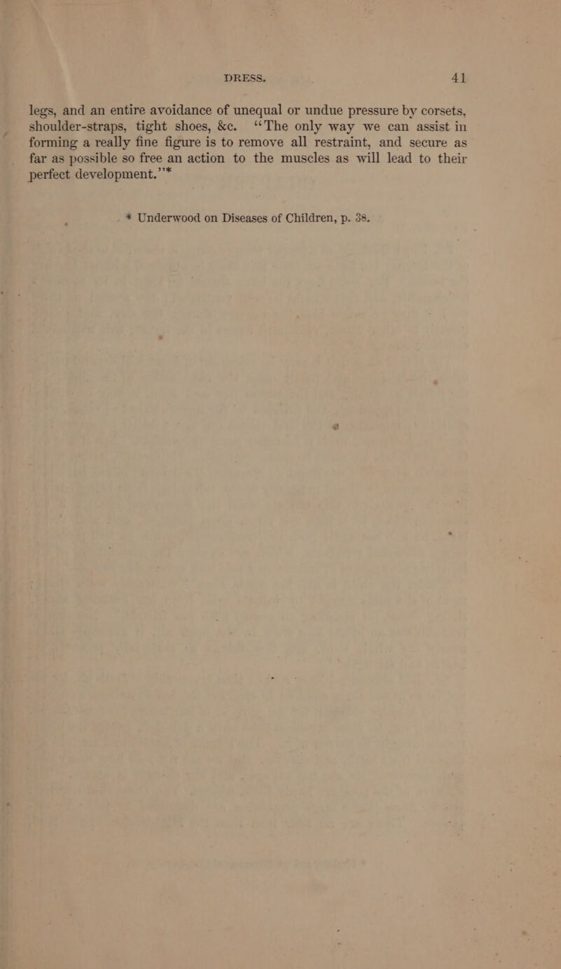 legs, and an entire avoidance of unequal or undue pressure by corsets, shoulder-straps, tight shoes, &amp;c. ‘‘The only way we can assist in forming a really fine figure is to remove all restraint, and secure as far as possible so free an action to the muscles as will lead to their perfect development.’’*