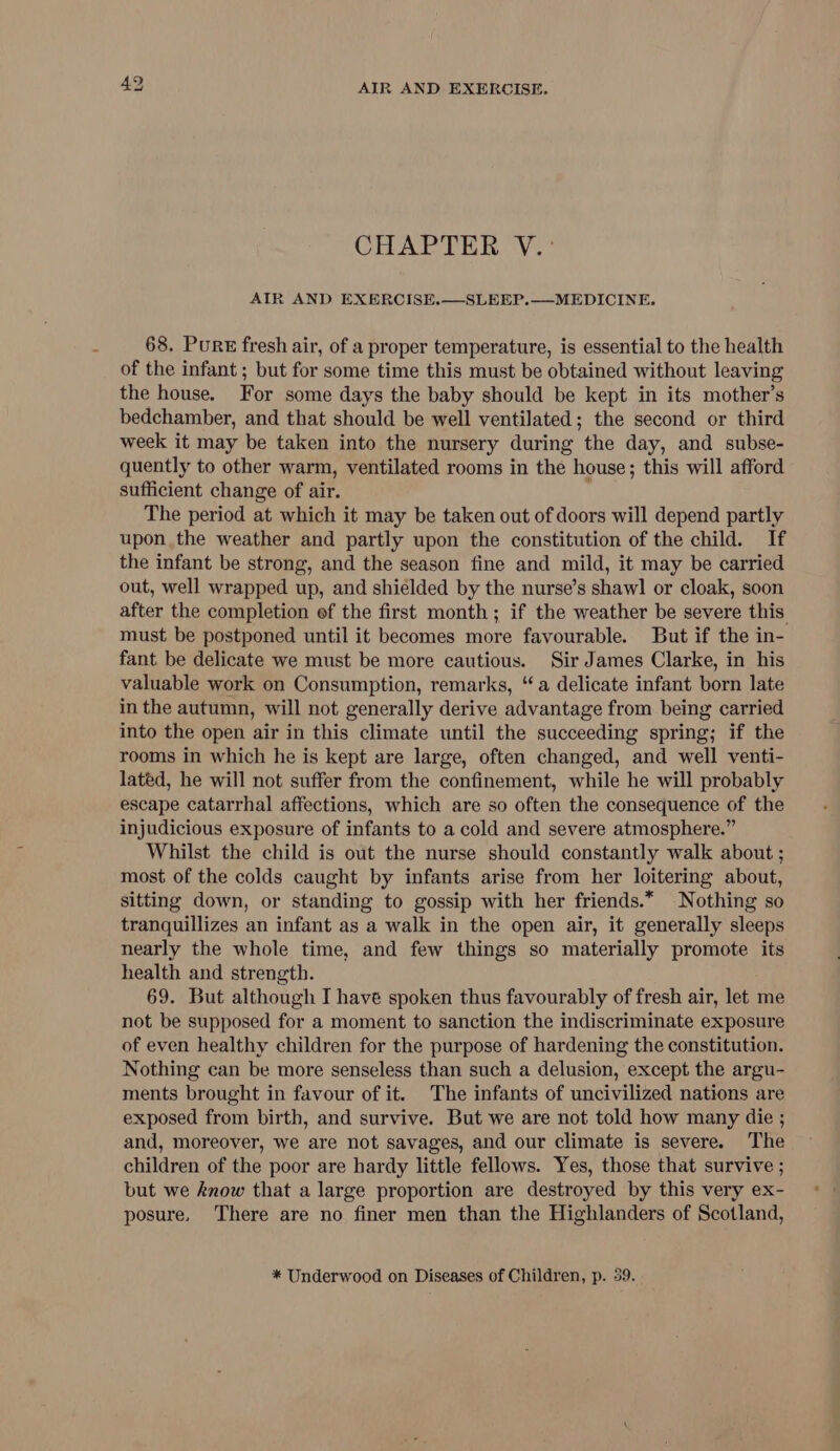 CHAPTER V.°: AIR AND EXERCISE.—SLEEP.——MEDICINE. 68. Pure fresh air, of a proper temperature, is essential to the health of the infant ; but for some time this must be obtained without leaving the house. For some days the baby should be kept in its mother’s bedchamber, and that should be well ventilated; the second or third week it may be taken into the nursery during the day, and subse- quently to other warm, ventilated rooms in the house; this will afford sufficient change of air. The period at which it may be taken out of doors will depend partly upon the weather and partly upon the constitution of the child. If the infant be strong, and the season fine and mild, it may be carried out, well wrapped up, and shielded by the nurse’s shawl or cloak, soon after the completion ef the first month; if the weather be severe this must be postponed until it becomes more favourable. But if the in- fant be delicate we must be more cautious. Sir James Clarke, in his valuable work on Consumption, remarks, “a delicate infant born late in the autumn, will not generally derive advantage from being carried into the open air in this climate until the succeeding spring; if the rooms in which he is kept are large, often changed, and well venti- lated, he will not suffer from the confinement, while he will probably escape catarrhal affections, which are so often the consequence of the injudicious exposure of infants to a cold and severe atmosphere.” Whilst the child is out the nurse should constantly walk about ; most of the colds caught by infants arise from her loitering about, sitting down, or standing to gossip with her friends.* Nothing so tranquillizes an infant as a walk in the open air, it generally sleeps nearly the whole time, and few things so materially promote its health and strength. 69. But although I have spoken thus favourably of fresh air, let me not be supposed for a moment to sanction the indiscriminate exposure of even healthy children for the purpose of hardening the constitution. Nothing can be more senseless than such a delusion, except the argu- ments brought in favour of it. The infants of uncivilized nations are exposed from birth, and survive. But we are not told how many die ; and, moreover, we are not savages, and our climate is severe. The children of the poor are hardy little fellows. Yes, those that survive ; but we know that a large proportion are destroyed by this very ex- posure, There are no finer men than the Highlanders of Scotland,