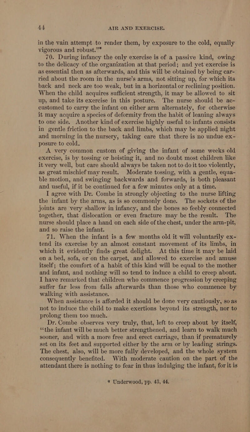 in the vain attempt to render them, by exposure to the cold, equally vigorous and robust.”* 70. During infancy the only exercise is of a passive kind, owing to the delicacy of the organization at that period; and yet exercise is as essential then as afterwards, and this will be obtained by being car- ried about the room in the nurse’s arms, not sitting up, for which its back and neck are too weak, but in a horizontal or reclining position. When the child acquires sufficient strength, it may be allowed to sit up, and take its exercise in this posture. The nurse should be ac- customed to carry the infant on either arm alternately, for otherwise it may acquire a species of deformity from the habit of leaning always to one side. Another kind of exercise highly useful to infants consists in gentle friction to the back and limbs, which may be applied night and morning in the nursery, taking care that there is no undue ex- posure to cold, A very common custom of giving the infant of some weeks old exercise, is by tossing or hoisting it, and no doubt most children like it very well, but care should always be taken not to do it too violently, as great mischief may result. Moderate tossing, with a gentle, equa- ble motion, and swinging backwards and forwards, is both pleasant and useful, if it be continued for a few minutes only at a time. I agree with Dr. Combe in strongly objecting to the nurse lifting the infant by the arms, as is so commonly done. The sockets of the joints are very shallow in infancy, and the bones so feebly connected together, that dislocation or even fracture may be the result. The nurse should place a hand on each side of the chest, under the arm-pit, and so raise the infant. 71. When the infant is a few months old it will voluntarily ex- tend its exercise by an almost constant movement of its limbs, in which it evidently finds great delight. At this time it may be laid on a bed, sofa, or on the carpet, and allowed to exercise and amuse itself; the comfort of a habit of this kind will be equal to the mother and infant, and nothing will so tend to induce a child to creep about. I have remarked that children who commence progression by creeping suffer far less from falls afterwards than those who commence by walking with assistance. When assistance is afforded it should be done very cautiously, so as not to induce the child to make exertions beyond its strength, nor to prolong them too much. Dr. Combe observes very truly, that, left to creep about by itself, ‘the infant will be much better strengthened, and learn to walk much sooner, and with a more free and erect carriage, than if prematurely set on its feet and supported either by the arm or by leading strings. The chest, also, will be more fully developed, and the whole system consequently benefited. With moderate caution on the part of the attendant there is nothing to fear in thus indulging the infant, for it is * Underwood, pp. 43, 44.