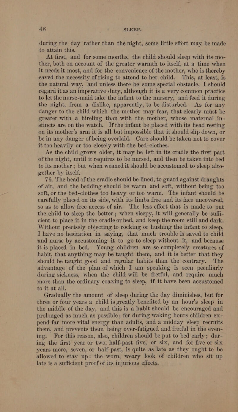 during the day rather than the night, some little effort may be made to attain this. At first, and for some months, the child should sleep with its mo- ther, both on account of the greater warmth to itself, at a time when it needs it most, and for the convenience of the mother, who is thereby saved the necessity of rising to attend to her child. This, at least, is the natural way, and unless there be some special obstacle, I should regard it as an imperative duty, although it is a very common practice to let the nurse-maid take the infant to the nursery, and feed it during the night, from a dislike, apparently, to be disturbed. As for any danger to the child which the mother may fear, that clearly must be greater with a hireling than with the mother, whose maternal in- stincts are on the watch. Ifthe infant be placed with its head resting on its mother’s arm it is all but impossible that it should slip down, or be in any danger of being overlaid. Care should be taken not to cover it too heavily or too closely with the bed-clothes. As the child grows older, it may be left in its cradle the first part of the night, until it requires to be nursed, and then be taken into bed to its mother ; but when weaned it should be accustomed to sleep alto- gether by itself. 76. The head of the cradle should be lined, to guard against draughts of air, and the bedding should be warm and soft, without being too soft, or the bed-clothes too heavy or too warm. The infant should be carefully placed on its side, with its limbs free and its face uncovered, so as to allow free access of air. The less effort that is made to put the child to sleep the better; when sleepy, it will generally be suffi- cient to place it in the cradle or bed, and keep the room still and dark. Without precisely objecting to rocking or hushing the infant to sleep, I have no hesitation in saying, that much trouble is saved to child and nurse by accustoming it to go to sleep without it, and because it is placed in bed. Young children are so completely creatures of habit, that anything may be taught them, and it is better that they should be taught good and regular habits than the contrary. The advantage of the plan of which I am speaking is seen peculiarly during sickness, when the child will be fretful, and require much more than the ordinary coaxing to sleep, if it have been accustomed to it at all. Gradually the amount of sleep during the day diminishes, but for three or four years a child is greatly benefited by an hour’s sleep in the middle of the day, and this is a habit should be encouraged and prolonged as much as possible ; for during waking hours children ex- pend far more vital energy than adults, and a midday sleep recruits them, and prevents them being over-fatigued and fretful in the even- ing. For this reason, also, children should be put to bed early; dur- ing the first year or two, half-past five, or six, and for five or six years more, seven, or half-past, is quite as late as they ought to be allowed to stay up: the worn, weary look of children who sit up late is a sufficient proof of its injurious effects.