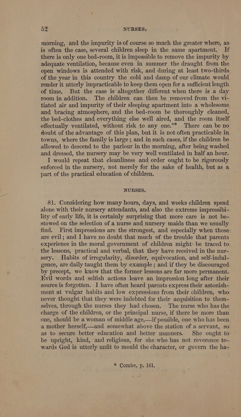morning, and the impurity is of course so much the greater where, as is often the case, several children sleep in the same apartment. If there is only one bed-room, it is impossible to remove the impurity by adequate ventilation, because even in summer the draught from the open windows is attended with risk, and during at least two-thirds of the year in this country the cold and damp of our climate would render it utterly impracticable to keep them open for a sufficient length of time, But the case is altogether different when there is a day room in addition. The children can then be removed from the vi- tiated air and impurity of their sleeping apartment into a wholesome and bracing atmosphere, and the bed-room be thoroughly cleaned, the bed-clothes and everything else well aired, and the room itself effectually ventilated, without risk to any one.”* There can be no doubt of the advantage of this plan, but it is not often practicable in towns, where the family is large ; and in such cases, if the children be allowed to descend to the parlour in the morning, after being washed and dressed, the nursery may be very well ventilated in half an hour. I would repeat that cleanliness and order ought to be rigorously enforced in the nursery, not merely for the sake of health, but as a part of the practical education of children. NURSES. 81. Considering how many hours, days, and weeks children spend alone with their nursery attendants, and also the extreme impressibi- lity of early life, it is certainly surprising that more care is not be- stowed on the selection of a nurse and nursery maids than we usually find. First impressions are the strongest, and especially when those: are evil; and I have no doubt that much of the trouble that parents experience in the moral government of children might» be traced to the lessons, practical and verbal, that they have received in the nur- sery. Habits of irregularity, disorder, equivocation, and self-indul- gence, are daily taught them by example ; and if they be discouraged by precept, we know that the former lessons are far more permanent. Evil words and selfish actions leave an impression long after their source is forgotten. I have often heard parents express their astonish- ment at vulgar habits and low expressions from their children, who never thought that they were indebted for their acquisition to them- selves, through the nurses they had chosen. The nurse who has the charge of the children, or the principal nurse, if there be more than one, should be a woman of middle age,—if possible, one who has been a mother herself,—and somewhat above the station of a servant, so as to secure better education and better manners. She ought to be upright, kind, and religious, for she who has not reverence to- wards God is utterly unfit to mould the character, or govern the ha- * Combe, p, 161, |