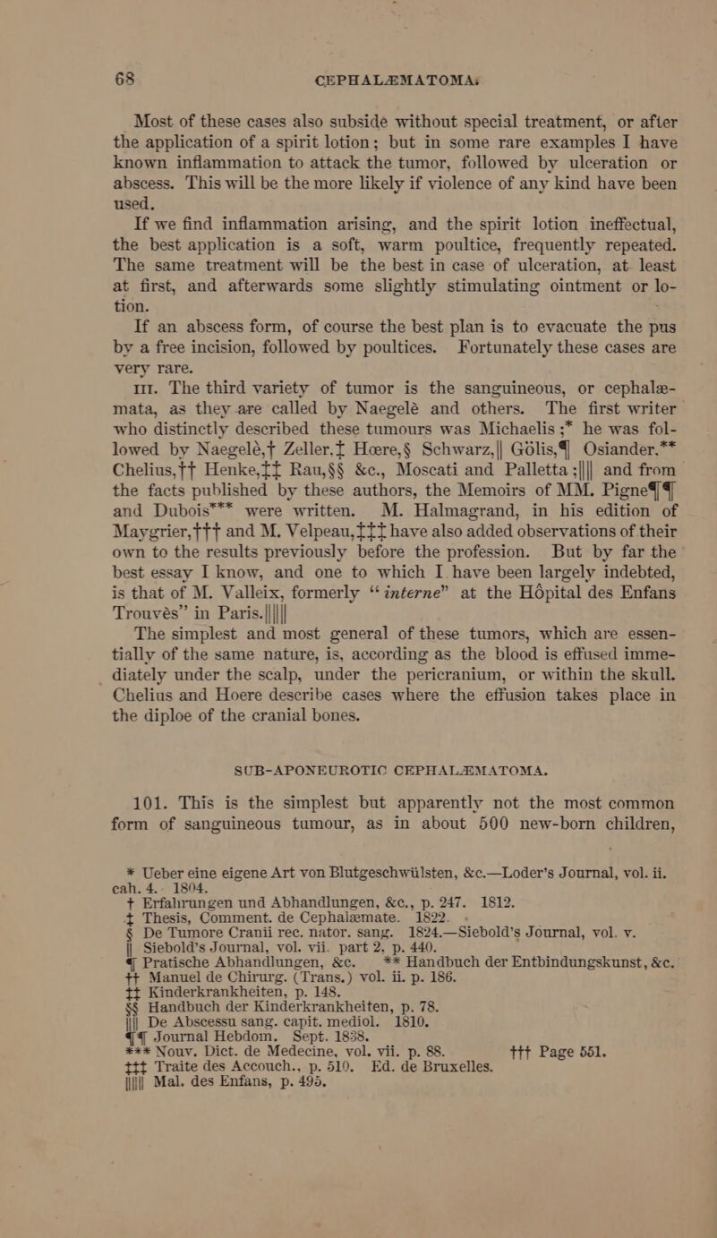 Most of these cases also subside without special treatment, or after the application of a spirit lotion; but in some rare examples I have known inflammation to attack the tumor, followed by ulceration or abscess. This will be the more likely if violence of any kind have been used. If we find inflammation arising, and the spirit lotion ineffectual, the best application is a soft, warm poultice, frequently repeated. The same treatment will be the best in case of ulceration, at. least at first, and afterwards some slightly stimulating ointment or lo- tion. If an abscess form, of course the best plan is to evacuate the pus by a free incision, followed by poultices. Fortunately these cases are very rare. mt. The third variety of tumor is the sanguineous, or cephale- mata, as they are called by Naegelé and others. The first writer who distinctly described these tumours was Michaelis ;* he was fol- lowed by Naegelé,t Zeller.f Heere,§ Schwarz,|| Golis,§ Osiander,** Chelius, tt Henke,ff Rau,§§ &amp;c., Moscati and Palletta ;|||| and from the facts published by these authors, the Memoirs of MM. Pigne4/§ and Dubois*** were written. M. Halmagrand, in his edition of Maygrier,}{f and M. Velpeau, tft have also added observations of their own to the results previously before the profession. But by far the best essay I know, and one to which I have been largely indebted, is that of M. Valleix, formerly “interne” at the Hdpital des Enfans Trouves” in Paris.|||\|| The simplest and most general of these tumors, which are essen- tially of the same nature, is, according as the blood is effused imme- _ diately under the scalp, under the pericranium, or within the skull. Chelius and Hoere describe cases where the effusion takes place in the diploe of the cranial bones. SUB-APONEUROTIC CEPHALSMATOMA. 101. This is the simplest but apparently not the most common form of sanguineous tumour, as in about 500 new-born children, * Ueber eine eigene Art von Blutgeschwiilsten, &amp;c.—Loder’s Journal, vol. ii. eah. 4.- 1804. + Erfahrungen und Abhandlungen, &amp;c., p. 247. 1812. + Thesis, Comment. de Cephalemate. 1822. . De Tumore Cranii rec. nator. sang. 1824.—Siebold’s Journal, vol. y. || Siebold’s Journal, vol. vii. part 2. p. 440. @ Pratische Abhandlungen, &amp;c. _** Handbuch der Entbindungskunst, &amp;c. ++ Manuel de Chirurg. (Trans.) vol. ii. p. 186. tt Kinderkrankheiten, p. 148. §§ Handbuch der Kinderkrankheiten, p. 78. || De Abscessu sang. capit. mediol. 1810. qq Journal Hebdom. Sept. 1858. *** Nouv. Dict. de Medecine, vol. vii. p. 88. tit Page 551. tt Traite des Accouch., p. 510. Ed. de Bruxelles.