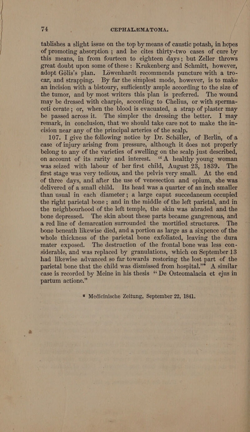 tablishes a slight issue on the top by means of caustic potash, in hopes of promoting absorption ; and he cites thirty-two cases of cure by this means, in from fourteen to eighteen days; but Zeller throws great doubt upon some of these: Krukenberg and Schmitt, however, adopt Golis’s plan. Lowenhardt recommends puncture with a tro- car, and strapping. By far the simplest mode, however, is to make an incision with a bistoury, sufficiently ample according to the size of the tumor, and by most writers this plan is preferred. The wound may be dressed with charpie, according to Chelius, or with sperma- ceti cerate; or, when the blood is evacuated, a strap of plaster may be passed across it. The simpler the dressing the better. I may remark, in conclusion, that we should take care not to make the in- cision near any of the principal arteries of the scalp. 107. I give the following notice by Dr. Scholler, of Berlin, of a case of injury arising from pressure, although it does not properly belong to any of the varieties of swelling on the scalp just described, on account of its rarity and interest. ‘'A healthy young woman was seized with labour of her first child, August 23, 1839. The first stage was very tedious, and the pelvis very small. At the end of three days, and after the use of venesection and opium, she was delivered of a small child. Its head was a quarter of an inch smaller than usual in each diameter; a large caput succedaneum occupied the right parietal bone ; and in the middle of the left parietal, and in the neighbourhood of the left temple, the skin was abraded and the bone depressed. The skin about these parts became gangrenous, and a red line of demarcation surrounded the mortified structures. The bone beneath likewise died, and a portion as large as a sixpence of the whole thickness of the parietal bone exfoliated, leaving the dura mater exposed. The destruction of the frontal bone was less con- siderable, and was replaced by granulations, which on September 13 had likewise advanced so far towards restoring the lost part of the parietal bone that the child was dismissed from hospital.”* A similar case is recorded by Meine in his thesis ‘‘ De Osteomalacia et ejus in partum actione.” * Medicinische Zeitung, September 22, 1841.