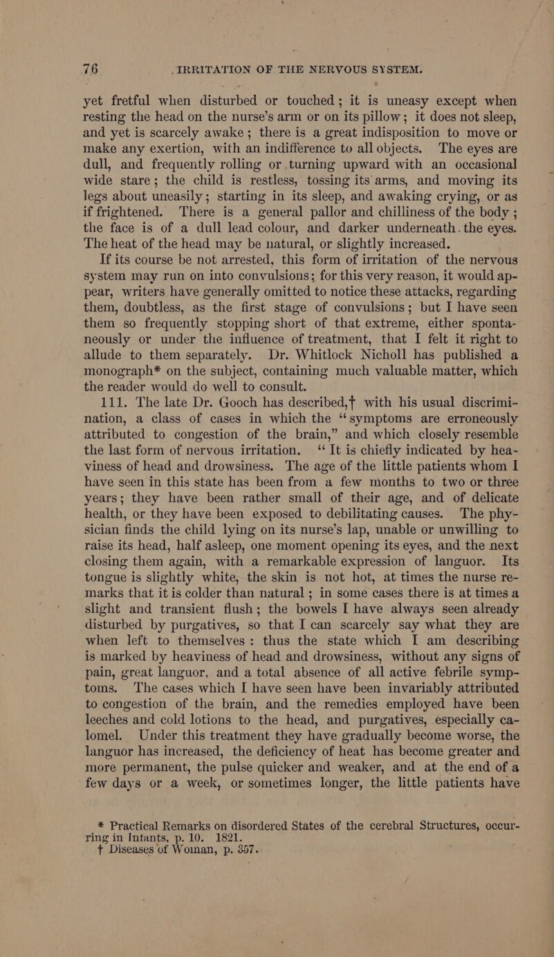 yet fretful when disturbed or touched; it is uneasy except when resting the head on the nurse’s arm or on its pillow; it does not sleep, and yet is scarcely awake; there is a great indisposition to move or make any exertion, with an indifference to all objects. The eyes are dull, and frequently rolling or turning upward with an occasional wide stare; the child is restless, tossing its arms, and moving its legs about uneasily; starting in its sleep, and awaking crying, or as if frightened. There is a general pallor and chilliness of the body ; the face is of a dull lead colour, and darker underneath. the eyes. The heat of the head may be natural, or slightly increased. If its course be not arrested, this form of irritation of the nervous system may run on into convulsions; for this very reason, it would ap- pear, writers have generally omitted to notice these attacks, regarding them, doubtless, as the first stage of convulsions; but I have seen them so frequently stopping short of that extreme, either sponta- neously or under the influence of treatment, that I felt it right to allude to them separately. Dr. Whitlock Nicholl has published a monograph* on the subject, containing much valuable matter, which the reader would do well to consult. 111. The late Dr. Gooch has described,t with his usual discrimi- nation, a class of cases in which the ‘‘symptoms are erroneously attributed to congestion of the brain,” and which closely resemble the last form of nervous irritation. ‘“‘ It is chiefly indicated by hea~ viness of head and drowsiness. The age of the little patients whom I have seen in this state has been from a few months to two or three years; they have been rather small of their age, and of delicate health, or they have been exposed to debilitating causes. The phy- sician finds the child lying on its nurse’s lap, unable or unwilling to raise its head, half asleep, one moment opening its eyes, and the next closing them again, with a remarkable expression of languor. Its tongue is slightly white, the skin is not hot, at times the nurse re- marks that it is colder than natural ; in some cases there is at times a slight and transient flush; the bowels I have always seen already disturbed by purgatives, so that I can scarcely say what they are when left to themselves: thus the state which [ am describing is marked by heaviness of head and drowsiness, without any signs of pain, great languor, and a total absence of all active febrile symp- toms. The cases which I have seen have been invariably attributed to congestion of the brain, and the remedies employed have been leeches and cold lotions to the head, and purgatives, especially ca- lomel. Under this treatment they have gradually become worse, the languor has increased, the deficiency of heat has become greater and more permanent, the pulse quicker and weaker, and at the end of a few days or a week, or sometimes longer, the little patients have * Practical Remarks on disordered States of the cerebral Structures, occur- ring in Intants, p. 10. 1821. t Diseases of Woman, p. 357.