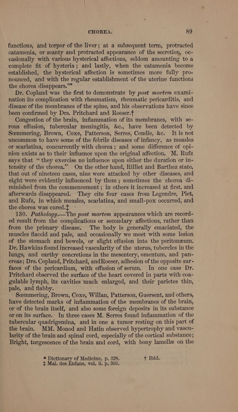 functions, and torpor of the liver; at a subsequent term, protracted catamenia, or scanty and protracted appearance of the secretion, oc- casionally with various hysterical affections, seldom amounting to a complete fit of hysteria; and lastly, when the catamenia become established, the hysterical affection is sometimes more fully pro- nounced, and with the regular establishment of the uterine functions the chorea disappears.”* Dr. Copland was the first to demonstrate by post mortem exami- nation its complication with rheumatism, rheumatic pericarditis, and disease of the membranes of the spine, and his observations have since been confirmed by Drs. Pritchard and Roeser. Congestion of the brain, inflammation of its membranes, with se- rous effusion, tubercular meningitis, &amp;c., have been detected by Scemmering, Brown, Coxe, Patterson, Serres, Condie, &amp;c. It is not uncommon to have some of the febrile diseases of infancy, as measles or scarlatina, concurrently with chorea; and some difference of opi- nion exists as to their influence upon the original affection. M. Rufz says that ‘“ they exercise no influence upon either the duration or in- tensity of the chorea.” On the other hand, Rilliet and Barthez state, that out of nineteen cases, nine were attacked by other diseases, and eight were evidently influenced by them; sometimes the chorea di- minished from the commencement ; in others it increased at first, and afterwards disappeared. They cite four cases from Legendre, Piet, and Rufz, in which measles, scarlatina, and small-pox occurred, and the chorea was cured.{ - 130. Pathology.—The post mortem appearances which are record- ed result from the complications or secondary affections, rather than from the primary disease. The body is generally emaciated, the muscles flaccid and pale, and occasionally we meet with some lesion of the stomach and bowels, or slight effusion into the peritoneum. Dr. Hawkins found increased vascularity of the uterus, tubercles in the lungs, and earthy concretions in the mesentery, omentum, and pan- creas; Drs. Copland, Pritchard, andRoeser, adhesion of the opposite sur- faces of the pericardium, with effusion of serum. In one case Dr. Pritchard observed the surface of the heart covered in parts with coa- gulable lymph, its cavities: much enlarged, and their parietes thin, pale, and flabby. Semmering, Brown, Coxe, Willan, Patterson, Guersent, and others, have detected marks of inflammation of the membranes of the brain, or of the brain itself, and also some foreign deposits in its substance or on its surface. In three cases M. Serres found inflammation of the tubercular quadrigemina, and in one a tumor resting on this part of the brain. MM. Monod and Hatin observed hypertrophy and vascu- larity of the brain and spinal cord, especially of the cortical substance; Bright, turgescence of the brain and cord, with bony lamellx on the * Dictionary of Medicine, p. 328. ¢ Ibid. t Mal. des Enfans, vol. ii. p. 303.