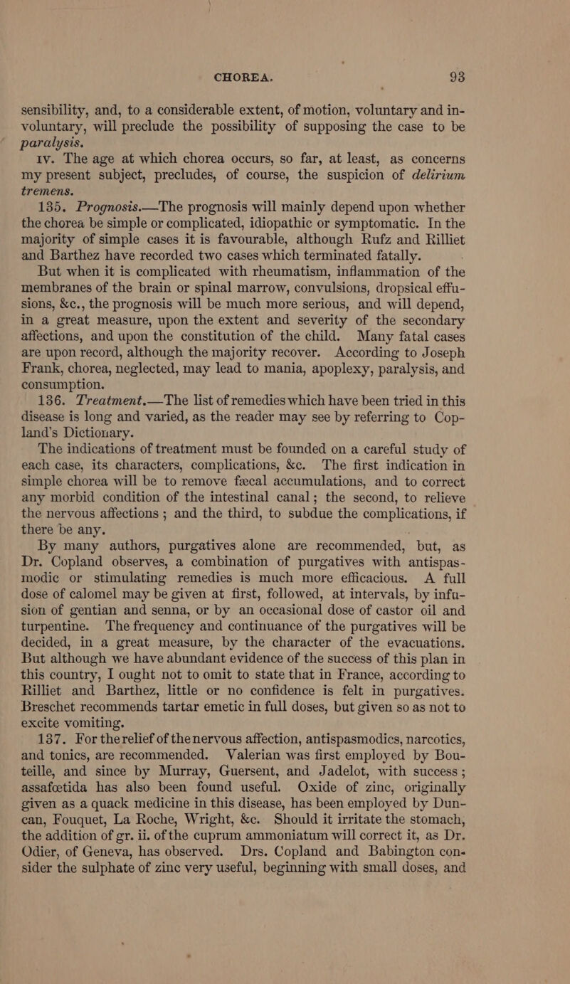 sensibility, and, to a considerable extent, of motion, voluntary and in- voluntary, will preclude the possibility of supposing the case to be paralysis. iv. The age at which chorea occurs, so far, at least, as concerns my present subject, precludes, of course, the suspicion of delirium tremens. 135. Prognosis.—The prognosis will mainly depend upon whether the chorea be simple or complicated, idiopathic or symptomatic. In the majority of simple cases it is favourable, although Rufz and Rilliet and Barthez have recorded two cases which terminated fatally. But when it is complicated with rheumatism, inflammation of the membranes of the brain or spinal marrow, convulsions, dropsical effu- sions, &amp;c., the prognosis will be much more serious, and will depend, in a great measure, upon the extent and severity of the secondary affections, and upon the constitution of the child. Many fatal cases are upon record, although the majority recover. According to Joseph Frank, chorea, neglected, may lead to mania, apoplexy, paralysis, and consumption. 136. Treatment.—The list of remedies which have been tried in this disease is long and varied, as the reader may see by referring to Cop- land’s Dictionary. The indications of treatment must be founded on a careful study of each case, its characters, complications, &amp;c. The first indication in simple chorea will be to remove fecal accumulations, and to correct any morbid condition of the intestinal canal; the second, to relieve the nervous affections ; and the third, to subdue the complications, if there be any. By many authors, purgatives alone are recommended, but, as Dr. Copland observes, a combination of purgatives with antispas- modic or stimulating remedies is much more efficacious. A full dose of calomel may be given at first, followed, at intervals, by infu- sion of gentian and senna, or by an occasional dose of castor oil and turpentine. The frequency and continuance of the purgatives will be decided, in a great measure, by the character of the evacuations. But although we have abundant evidence of the success of this plan in this country, I ought not to omit to state that in France, according to Rilliet and Barthez, little or no confidence is felt in purgatives. Breschet recommends tartar emetic in full doses, but given so as not to excite vomiting. 137. For therelief of thenervous affection, antispasmodics, narcotics, and tonics, are recommended. Valerian was first employed by Bou- teille, and since by Murray, Guersent, and Jadelot, with success ; assafcetida has also been found useful. Oxide of zinc, originally given as a quack medicine in this disease, has been employed by Dun- can, Fouquet, La Roche, Wright, &amp;c. Should it irritate the stomach, the addition of gr. ii. of the cuprum ammoniatum will correct it, as Dr. Odier, of Geneva, has observed. Drs. Copland and Babington con- sider the sulphate of zinc very useful, beginning with small doses, and