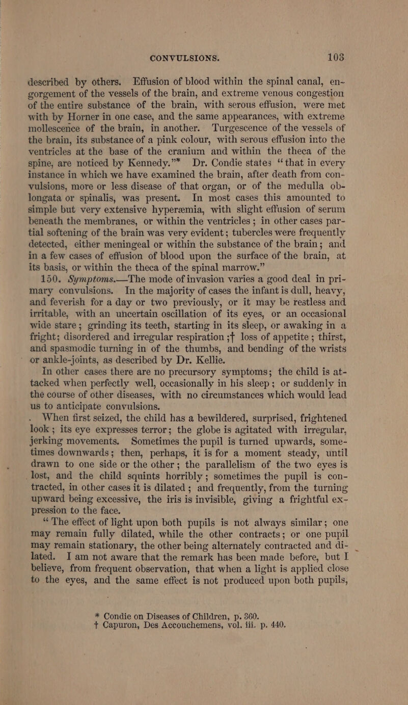 described by others. Effusion of blood within the spinal canal, en~ gorgement of the vessels of the brain, and extreme venous congestion of the entire substance of the brain, with serous effusion, were met with by Horner in one case, and the same appearances, with extreme mollescence of the brain, in another. Turgescence of the vessels of the brain, its substance of a pink colour, with serous effusion into the ventricles at the base of the cranium and within the theca of the spine, are noticed by Kennedy.”* Dr. Condie states ‘that in every instance in which we have examined the brain, after death from con- vulsions, more or less disease of that organ, or of the medulla ob- longata or spinalis, was present. In most cases this amounted to simple but very extensive hyperemia, with slight effusion of serum beneath the membranes, or within the ventricles ; in other cases par- tial softening of the brain was very evident; tubercles were frequently detected, either meningeal or within the substance of the brain; and in a few cases of effusion of blood upon the surface of the brain, at its basis, or within the theca of the spinal marrow.” 150. Symptoms.—The mode of invasion varies a good deal in pri- mary convulsions. In the majority of cases the infant is dull, heavy, and feverish for a day or two previously, or it may be restless and irritable, with an uncertain oscillation of its eyes, or an occasional wide stare; grinding its teeth, starting in its sleep, or awaking in a fright; disordered and irregular respiration ;f loss of appetite ; thirst, and spasmodic turning in of the thumbs, and bending of the wrists or ankle-joints, as described by Dr. Kellie. in other cases there are no precursory symptoms; the child is at- tacked when perfectly well, occasionally in his sleep; or suddenly in the course of other diseases, with no cireumstances which would lead us to anticipate convulsions. When first seized, the child has a bewildered, surprised, frightened look ; its eye expresses terror; the globe is agitated with irregular, jerking movements. Sometimes the pupil is turned upwards, some- times downwards; then, perhaps, it is for a moment steady, until drawn to one side or the other; the parallelism of the two eyes is lost, and the child squints horribly ; sometimes the pupil is con- tracted, in other cases it is dilated ; and frequently, from the turning upward being excessive, the iris is invisible, giving a frightful ex- pression to the face. “ The effect of light upon both pupils is not always similar; one may remain fully dilated, while the other contracts; or one pupil may remain stationary, the other being alternately contracted and di- lated. I am not aware that the remark has been made before, but I believe, from frequent observation, that when a light is applied close to the eyes, and the same effect is not produced upon both pupils, * Condie on Diseases of Children, p. 360. + Capuron, Des Accouchemens, vol, iii. p. 440.