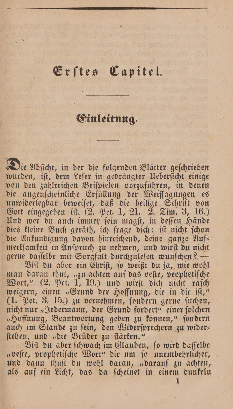 Erftes Capitel. * Einleitung. — Die Abſicht, in der die folgenden Blätter geſchrieben wurden, iſt, dem Leſer in gedrängter Ueberſicht einige von den zahlreichen Beiſpielen vorzuführen, in denen die augenſcheinliche Erfüllung der Weiſſagungen es unwiderlegbar beweiſet, daß die heilige Schrift von Gott eingegeben iſt. (2. Pet. 1, 21. 2. Tim. 3, 16.) Und wer du auch immer ſein magſt, in deſſen Hände dies kleine Buch geräth, ich frage dich: iſt nicht ſchon die Ankündigung davon hinreichend, deine ganze Auf— merkſamkeit in Anſpruch zu nehmen, und wirſt du nicht gerne daſſelbe mit Sorgfalt durchzuleſen wünſchen? — Biſt du aber ein Chriſt, ſo weißt du ja, wie wohl man daran thut, „zu achten auf das veſte, prophetiſche Wort,“ (2. Pet. 1, 19.) und wirſt dich nicht raſch weigern, einen „Grund der Hoffnung, die in dir iſt,“ (1. Pet. 3, 15.) zu vernehmen, ſondern gerne ſuchen, nicht nur „Jedermann, der Grund fordert“ einer ſolchen „Hoffnung, Beantwortung geben zu können,“ ſondern auch im Stande zu fein, den Widerſprechern zu wider: ſtehen, und „die Brüder zu ſtärken.“ Biſt du aber ſchwach im Glauben, ſo wird daſſelbe „veſte, prophetiſche Wort“ dir um ſo unentbehrlicher, und dann thuſt du wohl daran, „darauf zu achten, als auf ein Licht, das da ſcheinet in einem dunkeln