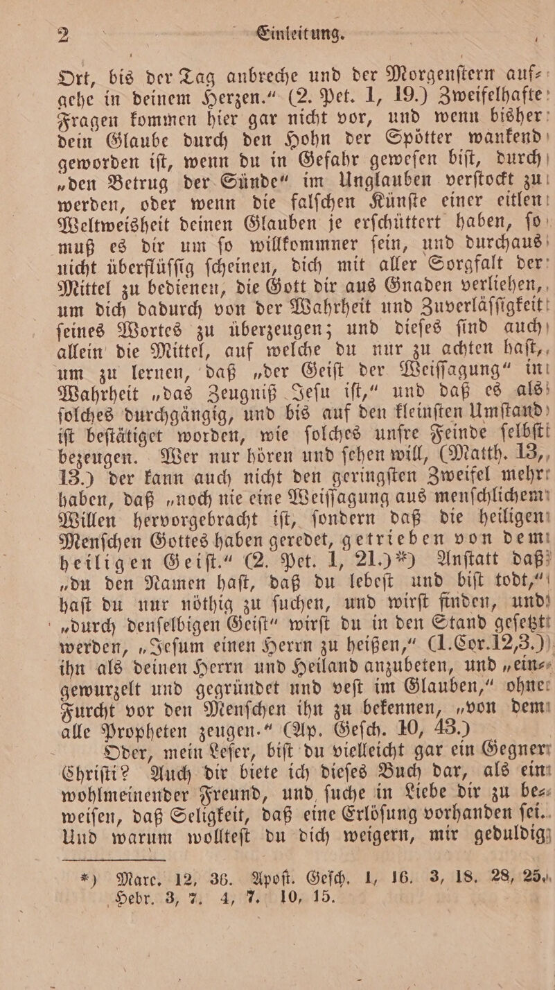 Fo a Einleitung. — i Ort, bis der Tag anbreche und der Morgenſtern auf- gehe in deinem Herzen.“ (2. Pet. 1, 19.) Zweifelhafte Fragen kommen hier gar nicht vor, und wenn bisher dein Glaube durch den Hohn der Spötter wankend geworden iſt, wenn du in Gefahr geweſen biſt, durch „den Betrug der Sünde“ im Unglauben verſtockt zu werden, oder wenn die falſchen Künſte einer eitlen Weltweisheit deinen Glauben je erſchüttert haben, ſo muß es dir um ſo willkommner ſein, und durchaus nicht überflüſſig ſcheinen, dich mit aller Sorgfalt der Mittel zu bedienen, die Gott dir aus Gnaden verliehen, um dich dadurch von der Wahrheit und Zuverläſſigkeit! ſeines Wortes zu überzeugen; und dieſes ſind auch allein die Mittel, auf welche du nur zu achten haſt, um zu lernen, daß „der Geiſt der Weiſſagung“ in Wahrheit „das Zeugniß Jeſu iſt,“ und daß es als ſolches durchgängig, und bis auf den kleinſten Umſtand ift beſtätiget worden, wie ſolches unfre Feinde felbfti bezeugen. Wer nur hören und ſehen will, (Matth. 13,, 13.) der kann auch nicht den geringſten Zweifel mehr: haben, daß „noch nie eine Weiſſagung aus menſchlichem Willen hervorgebracht iſt, ſondern daß die heiligen: Menſchen Gottes haben geredet, getrieben von dem heiligen Geiſt.“ 2. Pet. 1, 21.) *) Anſtatt daß „du den Namen haſt, daß du lebeſt und biſt todt,“ haft du nur nöthig zu ſuchen, und wirft finden, und! „durch denſelbigen Geiſt“ wirft du in den Stand gefestt werden, „Jeſum einen Herrn zu heißen,“ (I. Cor. 12,3.) ihn als deinen Herrn und Heiland anzubeten, und „ein⸗ gewurzelt und gegründet und veſt im Glauben,“ ohne: Furcht vor den Menſchen ihn zu bekennen, „von dem alle Propheten zeugen.“ (Ap. Geſch. 10, 43.) | Oder, mein Lefer, bift du vielleicht gar ein Gegner Chriſti? Auch dir biete ich dieſes Buch dar, als ein wohlmeinender Freund, und ſuche in Liebe dir zu bese weiſen, daß Seligkeit, daß eine Erlöſung vorhanden ſei. Und warum wollteſt du dich weigern, mir geduldig) *) Mare. 12, 36. Apoſt. Geſch. 1, 16. 3, 18. 28, 25,