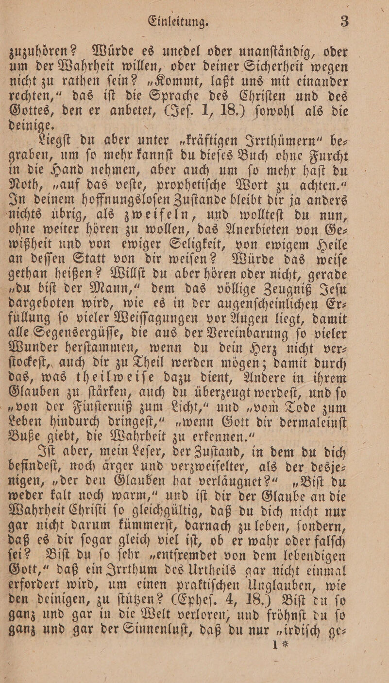 zuzuhören? Würde es unedel oder unanfländig, oder um der Wahrheit willen, oder deiner Sicherheit wegen nicht zu rathen ſein? „Kommt, laßt uns mit einander rechten,“ das iſt die Sprache des Chriſten und des Gottes, den er anbetet, (Jeſ. 1, 18.) ſowohl als die deinige. \ | | Liegſt du aber unter „kräftigen Irrthümern“ bez graben, um ſo mehr kannſt du dieſes Buch ohne Furcht Noth, „auf das veſte, prophetiſche Wort zu achten.“ In deinem hoffnungsloſen Zuſtande bleibt dir ja anders nichts übrig, als zweifeln, und wollteſt du nun, ohne weiter hören zu wollen, das Anerbieten von Ge⸗ wißheit und von ewiger Seligkeit, von ewigem Heile an deſſen Statt von dir weiſen? Würde das weiſe gethan heißen? Willſt du aber hören oder nicht, gerade du biſt der Mann,“ dem das völlige Zeugniß Jeſu dargeboten wird, wie es in der augenſcheinlichen Er⸗ füllung ſo vieler Weiſſagungen vor Augen liegt, damit alle Segensergüſſe, die aus der Vereinbarung ſo vieler Wunder herſtammen, wenn du dein Herz nicht ver⸗ ſtockeſt, auch dir zu Theil werden mögen; damit durch das, was theilweiſe dazu dient, Andere in ihrem Glauben zu ſtärken, auch du überzeugt werdeſt, und ſo von der Finſterniß zum Licht,“ und „vom Tode zum Leben hindurch dringeſt,“ „wenn Gott dir dermaleinft Buße giebt, die Wahrheit zu erkennen.“ 5 Iſt aber, mein Leſer, der Zuſtand, in dem du dich befindeſt, noch ärger und verzweifelter, als der desje— nigen, „der den Glauben hat verläugnet?“ „Biſt du weder kalt noch warm,“ und iſt dir der Glaube an die Wahrheit Chriſti ſo gleichgültig, daß du dich nicht nur gar nicht darum kümmerſt, darnach zu leben, fondern, daß es dir ſogar gleich viel iſt, ob er wahr oder falſch ſei? Biſt du ſo ſehr „entfremdet von dem lebendigen Gott,“ daß ein Irrthum des Urtheils gar nicht einmal erfordert wird, um einen praktiſchen Unglauben, wie den deinigen, zu ſtützen? (Epheſ. 4, 18.) Biſt du fo ganz und gar in die Welt verloren, und fröhnſt du ſo ganz und gar der Sinnenluſt, daß du nur „irdiſch ge⸗ 1 * |