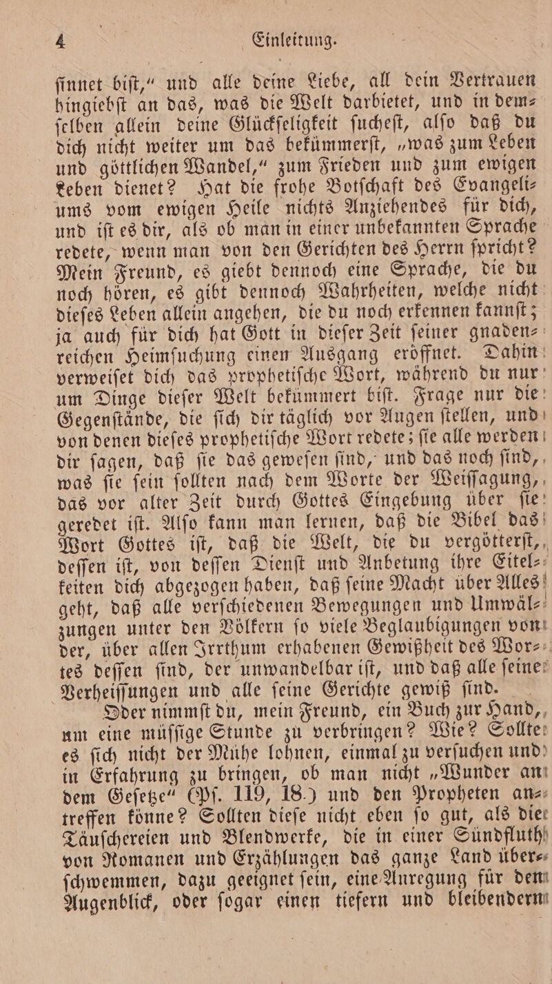 ſinnet biſt,“ und alle deine Liebe, all dein Vertrauen hingiebſt an das, was die Welt darbietet, und in dem⸗ ſelben allein deine Glückſeligkeit ſucheſt, alſo daß du dich nicht weiter um das bekümmerſt, „was zum Leben und göttlichen Wandel,“ zum Frieden und zum ewigen Leben dienet? Hat die frohe Botſchaft des Evangeli— ums vom ewigen Heile nichts Anziehendes für dich, und iſt es dir, als ob man in einer unbekannten Sprache redete, wenn man von den Gerichten des Herrn ſpricht? Mein Freund, es giebt dennoch eine Sprache, die du noch hoͤren, es gibt dennoch Wahrheiten, welche nicht dieſes Leben allein angehen, die du noch erkennen kannſt; ja auch für dich hat Gott in dieſer Zeit feiner gnaden⸗ reichen Heimſuchung einen Ausgang eröffnet. Dahin verweiſet dich das prophetiſche Wort, während du nur um Dinge dieſer Welt bekümmert biſt. Frage nur die Gegenftinde, die ſich dir täglich vor Augen ſtellen, und von denen dieſes prophetiſche Wort redete; ſie alle werden dir ſagen, daß ſie das geweſen ſind, und das noch ſind, was fie fein follten nach dem Worte der Weiſſagung, das vor alter Zeit durch Gottes Eingebung über fie: geredet iſt. Alſo kann man lernen, daß die Bibel das Wort Gottes ijt, daß die Welt, die du vergötterſt, deſſen iſt, von deſſen Dienſt und Anbetung ihre Eitel⸗ keiten dich abgezogen haben, daß ſeine Macht über Alles geht, daß alle verſchiedenen Bewegungen und Umwäl⸗ zungen unter den Völkern ſo viele Beglaubigungen von der, über allen Irrthum erhabenen Gewißheit des Wor⸗ tes deſſen find, der unwandelbar iſt, und daß alle feine? Verheiſſungen und alle feine Gerichte gewiß ſind. Oder nimmſt du, mein Freund, ein Buch zur Hand, um eine müſſige Stunde zu verbringen? Wie? Sollte! es ſich nicht der Mühe lohnen, einmal zu verſuchen und) in Erfahrung zu bringen, ob man nicht „Wunder an dem Geſetze“ (Pſ. 119, 18.) und den Propheten an- treffen könne? Sollten dieſe nicht eben jo gut, als die: Täuſchereien und Blendwerke, die in einer Sündfluth) von Romanen und Erzählungen das ganze Land übers ſchwemmen, dazu geeignet fein, eine Anregung für dem Augenblick, oder ſogar einen tiefern und bleibenderm