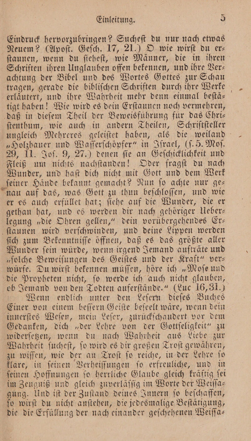 Eindruck hervorzubringen? Sucheſt du nur nach etwas Neuem? (Apoſt. Geſch. 17, 21.) O wie wirſt du er⸗ Schriften ihren Unglauben offen bekennen, und ihre Ver— achtung der Bibel und des Wortes Gottes zur Schau tragen, gerade die bibliſchen Schriften durch ihre Werke erläutert, und ihre Wahrheit mehr denn einmal beftä- tigt haben! Wie wird es dein Erſtaunen noch vermehren, daß in dieſem Theil der Beweisführung für das Chri— ſtenthum, wie auch in andern Theilen, Schriftfteller „Holzhauer und Waſſerſchöpfer“ in Sfrael, (ſ. 5. Moſ. 29, 11. Sof. 9, 27.) denen fie an Geſchicklichkeit und a um nichts nachſtanden! Oder fragſt du nach under, und haſt dich nicht mit Gott und dem Werk feiner Hände bekannt gemacht? Nun fo achte nur ge⸗ nau auf das, was Gott zu thun beſchloſſen, und wie er es auch erfüllet hat; fiehe auf die Wunder, die er gethan hat, und es werden dir nach gehöriger Ueber— legung „die Ohren gellen,“ dein vorübergehendes Er— ſtaunen wird verſchwinden, und deine Lippen werden ſich zum Bekenntniſſe öffnen, daß es das größte aller Wunder ſein würde, wenn irgend Jemand aufträte und „ſolche Beweiſungen des Geiſtes und der Kraft“ ver— würfe. Du wirſt bekennen müſſen, höre ich „Moſe und die Propheten nicht, ſo werde ich auch nicht glauben, Wenn endlich unter den Leſern dieſes Buches Einer von einem beſſern Geiſte beſeelt wäre, wenn dein innerſtes Weſen, mein Leſer, zurückſchaudert vor dem Gedanken, dich „der Lehre von der Gottſeligkeit“ zu widerſetzen, wenn du nach Wahrheit aus Liebe zur Wahrheit ſucheſt, ſo wird es dir großen Troſt gewähren, zu wiſſen, wie der an Troſt ſo reiche, in der Lehre ſo klare, in ſeinen Verheiſſungen ſo erfreuliche, und in ſeinen Hoffnungen ſo herrliche Glaube gleich kräftig ſei im Zeuguiß und gleich zuverläſſig im Worte der Weiſſa— gung. Und iſt der Zuſtand deines Innern ſo beſchaffen, ſo wirſt du nicht anſtehen, die jedesmalige Beſtätigung, die die Erfüllung der nach einander geſchehenen Weiſſa—