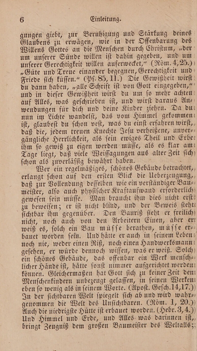 gungen giebt, zur Beruhigung und Stärkung deines Glaubens zu erwägen, wie in der Offenbarung des Willens Gottes an die Menſchen durch Chriſtum, „der um unſerer Sünde willen iſt dahin gegeben, und um unſerer Gerechtigkeit willen auferwecket,“ (Röm. 4, 25.) „Güte und Treue einander begegnen, Gerechtigkeit und Friede ſich küſſen.“ (Pf. 85, 11.) Die Gewißheit wirft: du dann haben, „alle Schrift iff von Gott eingegeben,“ und in dieſer Gewißheit wirſt du um ſo mehr achten auf Alles, was geſchrieben iſt, und wirft daraus An wendungen für dich und deine Kinder ziehen. Da du nun im Lichte wandelſt, das vom Himmel gekommen iſt, glaubeſt du ſchon veſt, was du einſt erfahren wirft,, daß die, jedem treuen Knechte Jeſu verheißene, unver⸗ gängliche Herrlichkeit, als fein ewiges Theil und Erbe: ihm ſo gewiß zu eigen werden müſſe, als es klar am Tage liegt, daß viele Weiſſagungen aus alter Zeit ſich ſchon als zuverläſſig bewährt haben. ö : Gebäude betrachtet, f Wer ein regelmäßiges, ſchönes erlangt ſchon auf den erſten Blick die Ueberzeugung, daß zur Vollendung deſſelben wie ein verſtändiger Bau⸗ meiſter, alſo auch phyſiſcher Kraftaufwand erforderlich geweſen ſein müſſe. Man braucht ihm dies nicht erſt! zu beweiſen; er iſt nicht blind, und der Beweis ſteht— ſichtbar ihm gegenüber. Den Bauriß ſieht er freilich nicht, noch auch von den Arbeitern Einen, aber err weiß es, ſolch ein Bau müffe berathen, müſſe er⸗ bauet worden ſein. Und hätte er auch in ſeinem Leben noch nie, weder einen Riß, noch einen Handwerksmann geſehen, er würde dennoch wiſſen, was er weiß. Solch ein ſchönes Gebäude, das offenbar ein Werk menſch— licher Hände iſt, hätte ſonſt nimmer aufgerichtet werden können. Gleichermaßen hat Gott ſich zu keiner Zeit deni Menſchenkindern unbezeugt gelaſſen, in feinen Werken; eben fo wenig als in feinem Worte. (Apoſt. Geſch. 14,17.) In der ſichtbaren Welt ſpiegelt ſich ab und wird wahr⸗ genommen die Welt des Unſichtbaren. (Röm. 1, 20.) Auch die niedrigſte Hütte iſt erbauet worden. (Hebr. 3, 4.) Und Himmel und Erde, und Alles was darinnen iſt, bringt Zeugniß dem großen Baumeiſter des Weltalls;