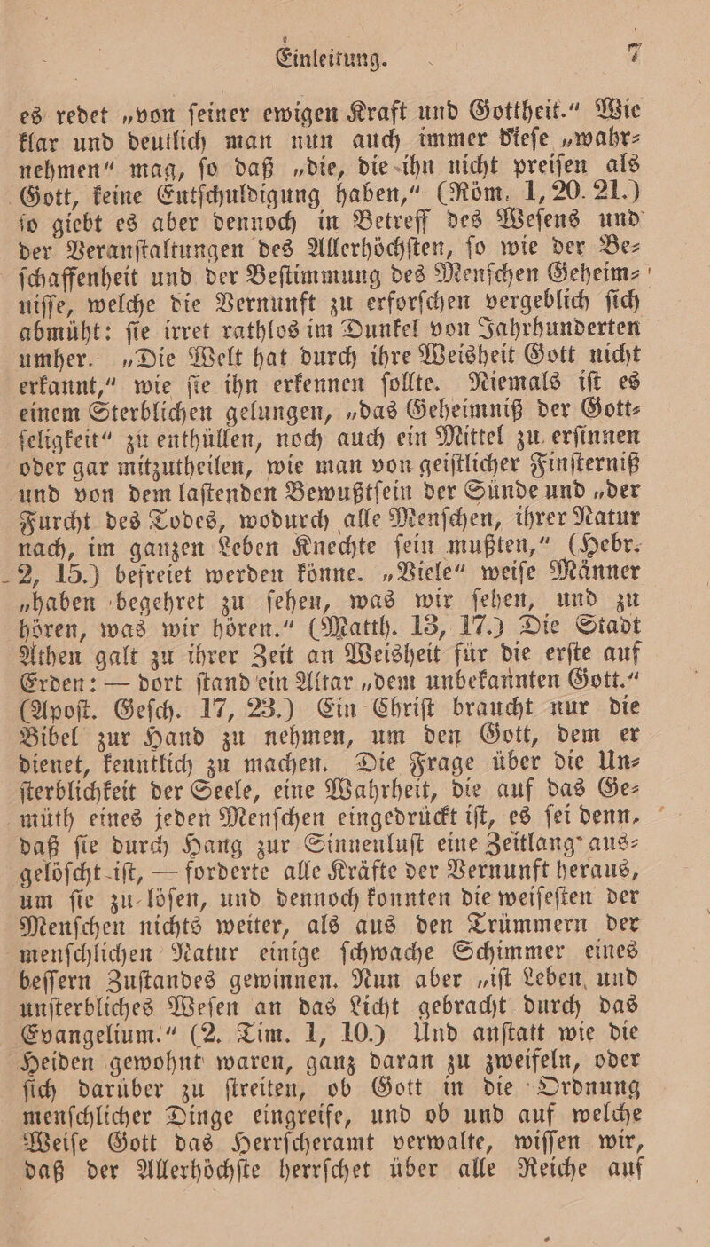 es redet „von ſeiner ewigen Kraft und Gottheit.“ Wie klar und deutlich man nun auch immer Fieſe „wahr⸗ nehmen“ mag, ſo daß „die, die ihn nicht preiſen als ſo giebt es aber dennoch in Betreff des Weſens und der Veranſtaltungen des Allerhöchſten, fo wie der Bez ſchaffenheit und der Beſtimmung des Menſchen Geheim⸗ niſſe, welche die Vernunft zu erforſchen vergeblich ſich abmüht: fie irret rathlos im Dunkel von Jahrhunderten umher. „Die Welt hat durch ihre Weisheit Gott nicht erkannt,“ wie fie ihn erkennen ſollte. Niemals iſt es einem Sterblichen gelungen, „das Geheimniß der Gott⸗ ſeligkeit“ zu enthüllen, noch auch ein Mittel zu erſinnen oder gar mitzutheilen, wie man von geiſtlicher Finſterniß und von dem laſtenden Bewußtſein der Sünde und „der Furcht des Todes, wodurch alle Menſchen, ihrer Natur nach, im ganzen Leben Knechte ſein mußten,“ (Hebr. 2, 15.) befreiet werden könne. „Viele“ weiſe Männer „haben begehret zu ſehen, was wir ſehen, und zu Athen galt zu ihrer Zeit an Weisheit für die erſte auf Erden: — dort ſtand ein Altar „dem unbekannten Gott.“ (Apoſt. Geſch. 17, 23.) Ein Chriſt braucht nur die Bibel zur Hand zu nehmen, um den Gott, dem er dienet, kenntlich zu machen. Die Frage über die Un⸗ ſterblichkeit der Seele, eine Wahrheit, die auf das Ge— daß fie durch Hang zur Sinnenluſt eine Zeitlang’ aus⸗ um fie zu löſen, und dennoch konnten die weiſeſten der Menſchen nichts weiter, als aus den Trümmern der beſſern Zuſtandes gewinnen. Nun aber „iſt Leben und unſterbliches Weſen an das Licht gebracht durch das Evangelium.“ (2. Tim. 1, 10.) Und anſtatt wie die ſich darüber zu ſtreiten, ob Gott in die Ordnung menſchlicher Dinge eingreife, und ob und auf welche Weiſe Gott das Herrſcheramt verwalte, wiſſen wir,