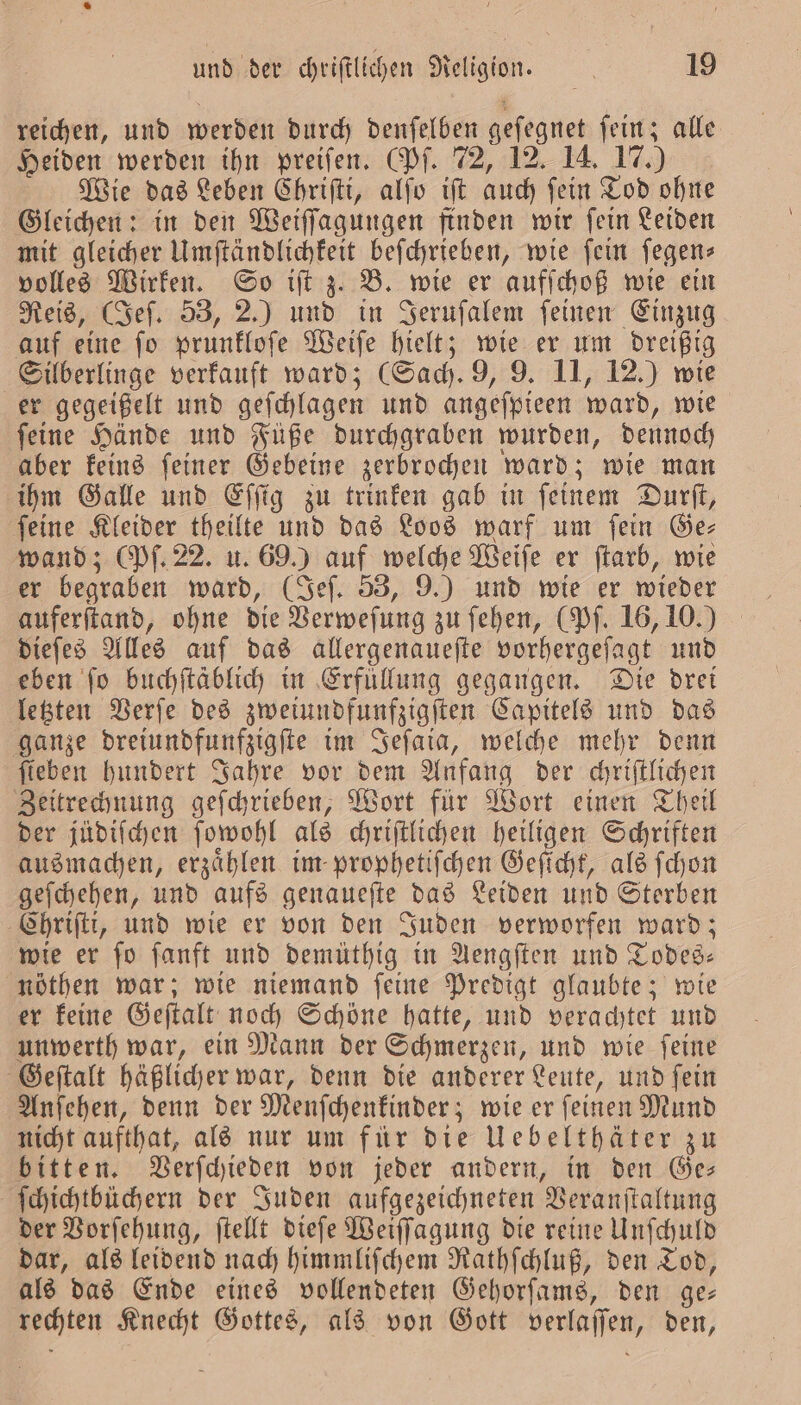 reichen, und werden durch denſelben geſegnet ſein; alle Heiden werden ihn preiſen. (Pf. 72, 12. 14. 17.) Wie das Leben Chriſti, alſo iſt auch ſein Tod ohne Gleichen: in den Weiſſagungen finden wir ſein Leiden mit gleicher Umſtändlichkeit beſchrieben, wie ſein ſegen⸗ volles Wirken. So iſt z. B. wie er aufſchoß wie ein Reis, (Jeſ. 53, 2.) und in Jeruſalem ſeinen Einzug auf eine ſo prunkloſe Weiſe hielt; wie er um dreißig Silberlinge verkauft ward; (Sach. 9, 9. 11, 12.) wie er gegeißelt und geſchlagen und angeſpieen ward, wie ſeine Hände und Füße durchgraben wurden, dennoch aber keins ſeiner Gebeine zerbrochen ward; wie man ihm Galle und Eſſig zu trinken gab in ſeinem Durſt, ſeine Kleider theilte und das Loos warf um ſein Ge— wand; (Pf. 22. u. 69.) auf welche Weiſe er ſtarb, wie er begraben ward, (Jeſ. 53, 9.) und wie er wieder auferſtand, ohne die Verweſung zu ſehen, (Pf. 16, 10.) dieſes Alles auf das allergenaueſte vorhergeſagt und eben ſo buchſtäblich in Erfuͤllung gegangen. Die drei letzten Verſe des zweiundfunfzigſten Capitels und das ganze dreiundfunfzigſte im Sefaia, welche mehr denn fieben hundert Jahre vor dem Anfang der chriſtlichen Zeitrechnung geſchrieben, Wort für Wort einen Theil der jüdiſchen ſowohl als chriſtlichen heiligen Schriften ausmachen, erzaͤhlen im prophetiſchen Geſicht, als ſchon geſchehen, und aufs genaueſte das Leiden und Sterben Chriſti, und wie er von den Juden verworfen ward; wie er ſo ſanft und demüthig in Aengſten und Todes— nöthen war; wie niemand feine Predigt glaubte; wie er keine Geſtalt noch Schöne hatte, und verachtet und unwerth war, ein Mann der Schmerzen, und wie ſeine Geſtalt häßlicher war, denn die anderer Leute, und ſein Anſehen, denn der Menſchenkinder; wie er ſeinen Mund nicht aufthat, als nur um für die Uebelthäter zu bitten. Verſchieden von jeder andern, in den Ge— ſchichtbüchern der Juden aufgezeichneten Veranſtaltung der Vorſehung, ſtellt dieſe Weiſſagung die reine Unſchuld dar, als leidend nach himmliſchem Rathſchluß, den Tod, als das Ende eines vollendeten Gehorſams, den ge— rechten Knecht Gottes, als von Gott verlaſſen, den,