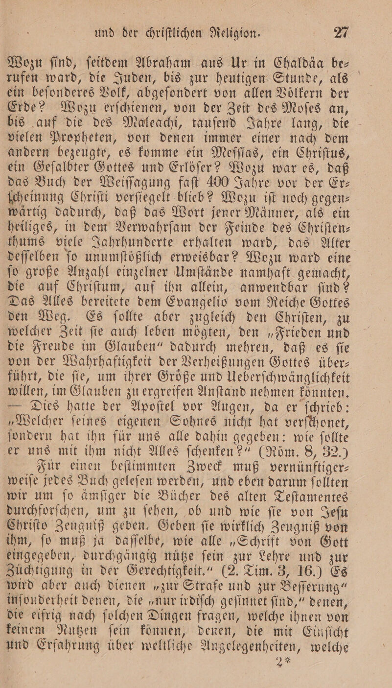 Wozu find, ſeitdem Abraham aus Ur in Chaldäa ber rufen ward, die Juden, bis zur heutigen Stunde, als ein beſonderes Volk, abgeſondert von allen Völkern der Erde? Wozu erſchienen, von der Zeit des Moſes an, bis auf die des Maleachi, tauſend Jahre lang, die vielen Propheten, von denen immer einer nach dem andern bezeugte, es komme ein Meſſias, ein Chriſtus, ein Geſalbter Gottes und Erlöſer? Wozu war es, daß das Buch der Weiſſagung faſt 400 Jahre vor der Ere ſcheinung Chriſti verſiegelt blieb? Wozu iſt noch gegen— wärtig dadurch, daß das Wort jener Männer, als ein heiliges, in dem Verwahrſam der Feinde des Chriſten— thums viele Jahrhunderte erhalten ward, das Alter deſſelben ſo unumſtößlich erweisbar? Wozu ward eine ſo große Anzahl einzelner Umſtände namhaft gemacht, die auf Chriſtum, auf ihn allein, anwendbar ſind? Das Alles bereitete dem Evangelio vom Reiche Gottes den Weg. Es ſollte aber zugleich den Chriſten, zu welcher Zeit ſie auch leben mögten, den „Frieden und die Freude im Glauben“ dadurch mehren, daß es ſie von der Wahrhaftigkeit der Verheißungen Gottes übers führt, die ſie, um ihrer Größe und Ueberſchwänglichkeit willen, im Glauben zu ergreifen Anſtand nehmen koͤnnten. — Dies hatte der Apoſtel vor Augen, da er ſchrieb: „Welcher feines eigenen Sohnes nicht hat verſchonet, ſondern hat ihn für uns alle dahin gegeben: wie ſollte er uns mit ihm nicht Alles ſchenken?“ (Röm. 8, 32.) Für einen beſtimmten Zweck muß vernünftiger— weiſe jedes Buch geleſen werden, und eben darum ſollten wir um ſo ämſiger die Bücher des alten Teſtamentes durchforſchen, um zu ſehen, ob und wie ſie von Jeſu Chriſto Zeugniß geben. Geben ſie wirklich Zeugniß von ihm, ſo muß ja daſſelbe, wie alle „Schrift von Gott eingegeben, durchgängig nütze fein zur Lehre und zur Züchtigung in der Gerechtigkeit.“ (2. Tim. 3, 16.) Es wird aber auch dienen „zur Strafe und zur Beſſerung“ inſonderheit denen, die „nur irdiſch geſinnet ſind,“ denen, die eifrig nach ſolchen Dingen fragen, welche ihnen von keinem Nutzen ſein können, denen, die mit Einſicht und Erfahrung über weltliche Angelegenheiten, welche