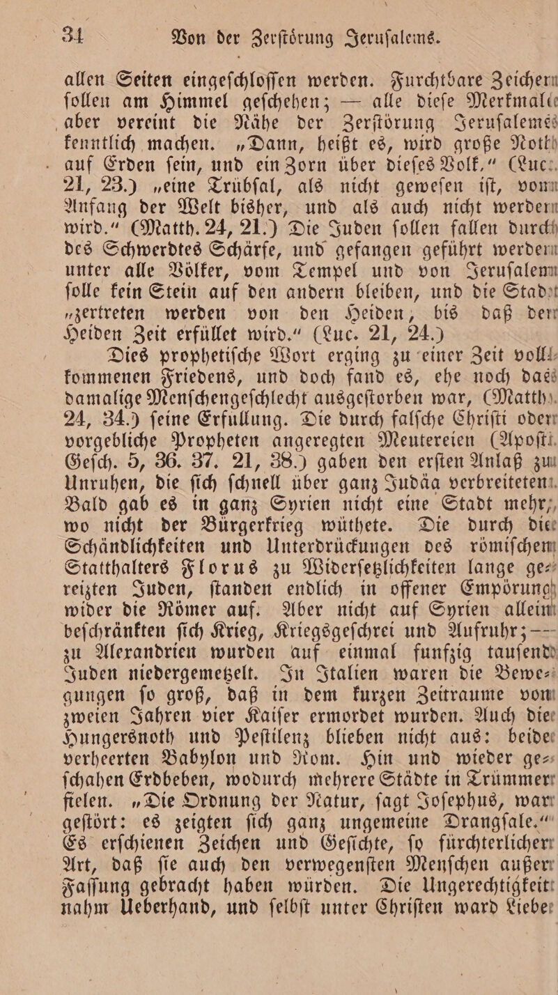 allen Seiten eingeſchloſſen werden. Furchtbare Zeichern ſollen am Himmel geſchehen; — alle dieſe Merkmale aber vereint die Nähe der Zerſtörung Serufalenes kenntlich machen. „Dann, heißt es, wird große Noth auf Erden ſein, und ein Zorn über dieſes Volk.“ (Luc 21, 23.) „eine Trübſal, als nicht geweſen iſt, vom Anfang der Welt bisher, und als auch nicht werder wird.“ (Matth. 24, 21.) Die Juden ſollen fallen durch des Schwerdtes Schärfe, und gefangen geführt werden unter alle Völker, vom Tempel und von Serufalenn ſolle kein Stein auf den andern bleiben, und die Stadıt „zertreten werden von den Heiden, bis daß dem Heiden Zeit erfüllet wird.“ (Luc. 21, 24.) Dies prophetiſche Wort erging zu einer Zeit volle, kommenen Friedens, und doch fand es, ehe noch dass damalige Menſchengeſchlecht ausgeſtorben war, Mattb». 24, 34.) feine Erfullung. Die durch falſche Chriſti oder vorgebliche Propheten angeregten Meutereien (Apofti. Geſch. 5, 36. 37. 21, 38.) gaben den erſten Anlaß zu Unruhen, die ſich ſchnell über ganz Judäa verbreiteten Bald gab es in ganz Syrien nicht eine Stadt mehr,, wo nicht der Bürgerkrieg wüthete. Die durch Die Schändlichkeiten und Unterdrückungen des römiſchem Statthalters Florus zu Widerſetzlichkeiten lange ge— reizten Juden, ſtanden endlich in offener Empörung wider die Römer auf. Aber nicht auf Syrien allein beſchränkten ſich Krieg, Kriegsgeſchrei und Aufruhr; —— zu Alexandrien wurden auf einmal funfzig tauſende Juden niedergemetzelt. In Italien waren die Bewe- gungen fo groß, daß in dem kurzen Zeitraume vom zweien Jahren vier Kaiſer ermordet wurden. Auch Die: Hungersnoth und Peſtilenz blieben nicht aus: beide— verheerten Babylon und Rom. Hin und wieder ge— ſchahen Erdbeben, wodurch mehrere Städte in Trümmer fielen. „Die Ordnung der Natur, ſagt Joſephus, wart geſtört: es zeigten ſich ganz ungemeine Drangſale.“ Es erſchienen Zeichen und Geſichte, fo fürchterlicherr Art, daß fie auch den verwegenſten Menſchen außer: Faſſung gebracht haben würden. Die Ungerechtigkeit! nahm Ueberhand, und ſelbſt unter Chriſten ward Lieben