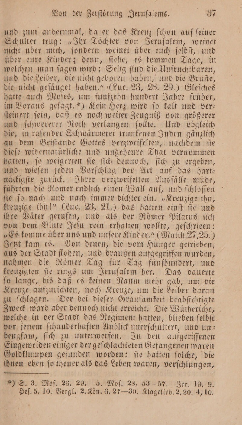 und zum andernmal, da er das Kreuz ſchon auf ſeiner Schulter trug: „Ihr Töchter von Jeruſalem, weinet nicht uber mich, ſondern weinet über euch ſelbſt, und über eure Kinder; denn, ſiehe, es kommen Tage, in welchen man ſagen wird: Selig ſind die Unfruchtbaren, und die Leiber, die nicht geboren haben, und die Brüfte, die nicht geſäuget haben.“ (Luc. 23, 28. 29.) Gleiches hatte auch Moſes, um funfzehn hundert Jahre früher, im Voraus gefagt.*) Kein Herz wird fo kalt und ver— ſteinert ſein, daß es noch weiter Zeugniß von größerer und ſchwererer Noth verlangen ſollte. Und obgleich die, in raſender Schwärmerei trunkenen Juden gänzlich an dem Beiſtande Gottes verzweifelten, nachdem fie dieſe widernatürliche und ungeheure That vernommen hatten, ſo weigerten ſie ſich dennoch, ſich zu ergeben, und wieſen jeden Vorſchlag der Art auf das hart— näckigſte zurück. Ihrer verzweifelten Ausfälle müde, führten die Römer endlich einen Wall auf, und ſchloſſen ° ſie ſo nach und nach immer dichter ein. „Kreuzige ihn, kreuzige ihn!“ (Luc. 23, 21.) das hatten einſt fie und ihre Väter gerufen, und als der Römer Pilatus ſich von dem Blute Jeſu rein erhalten wollte, geſchrieen: „Es komme über uns und unfere Kinder.“ (Matth. 27,25.) Jetzt kam es. Von denen, die vom Hunger getrieben, aus der Stadt flohen, und draußen aufgegriffen wurden, nahmen die Römer Tag für Tag fünfhundert, und kreuzigten ſie rings um Jeruſalem her. Das dauerte ſo lange, bis daß es keinen Raum mehr gab, um die Kreuze aufzurichten, noch Kreuze, um die Leiber daran zu ſchlagen. Der bei dieſer Grauſamkeit beabſichtigte Zweck ward aber dennoch nicht erreicht. Die Wütheriche, welche in der Stadt das Regiment hatten, blieben felbft. vor jenem ſchauderhaften Anblick unerfchüttert, und un: beugſam, ſich zu unterwerfen. In den aufgeriſſenen Eingeweiden einiger der geſchlachteten Gefangenen waren Goldklumpen gefunden worden: ſie hatten ſolche, die ihnen eben fo theuer als das Leben waren, verſchlungen, ) S. 3. Mof. 26, 29. 5. Moſ. 23, 53-57. Ser. 19, 9.