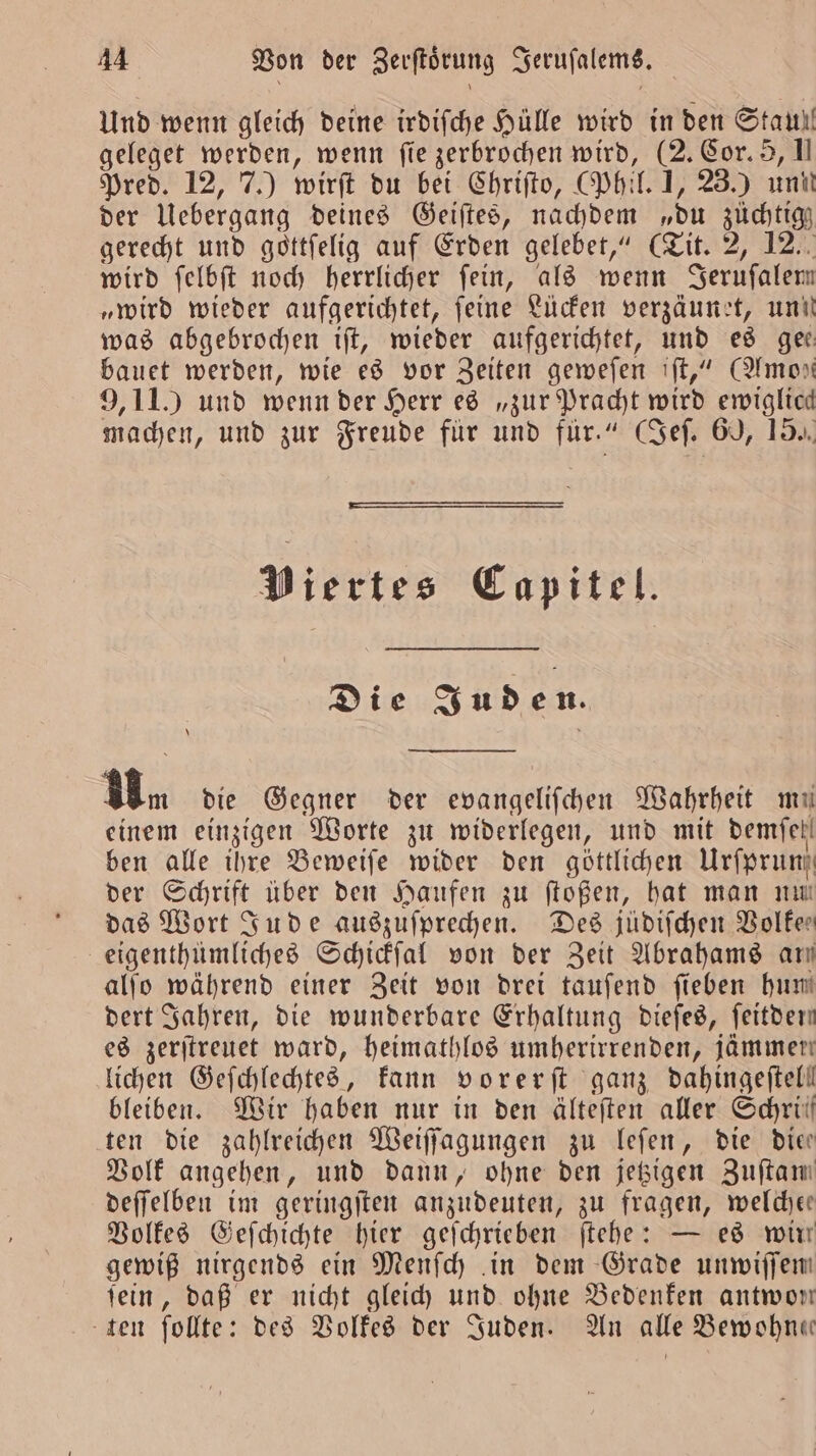 Und wenn gleich deine irdiſche Hülle wird in den Stau! geleget werden, wenn fie zerbrochen wird, (2. Cor. 5, I Pred. 12, 7.) wirſt du bei Chriſto, (Phil. 1, 23.) unit der Uebergang deines Geiſtes, nachdem „du züchtigz gerecht und gottfelig auf Erden gelebet,“ (Tit. 2, 12. wird ſelbſt noch herrlicher ſein, als wenn Jeruſalem „wird wieder aufgerichtet, feine Lücken verzäunet, un! was abgebrochen tft, wieder aufgerichtet, und es gee bauet werden, wie es vor Zeiten geweſen iſt,“ (Amon 9, 11.) und wenn der Herr es „zur Pracht wird ewiglicd machen, und zur Freude für und für.“ (Sef. 60, 15. Viertes Capitel. Die Juden. \ Bn die Gegner der evangelifchen Wahrheit mu einem einzigen Worte zu widerlegen, und mit demfet! ben alle ihre Beweiſe wider den göttlichen Urſprun der Schrift über den Haufen zu ſtoßen, hat man nu das Wort Jude auszuſprechen. Des jüdiſchen Volker eigenthümliches Schickſal von der Zeit Abrahams ary alſo während einer Zeit von drei taufend ſieben hun dert Jahren, die wunderbare Erhaltung dieſes, ſeitden es zerſtreuet ward, heimathlos umherirrenden, jammern lichen Geſchlechtes, kann vorerſt ganz dahingeftell bleiben. Wir haben nur in den älteſten aller Schrüil ten die zahlreichen Weiſſagungen zu leſen, die die Volk angehen, und dann, ohne den jetzigen Zuftam deſſelben im geringſten anzudeuten, zu fragen, welcher Volkes Geſchichte hier geſchrieben ſtehe: — es win gewiß nirgends ein Menſch in dem Grade unwiſſen fein, daß er nicht gleich und ohne Bedenken antwon ten ſollte: des Volkes der Juden. An alle Bewohn«