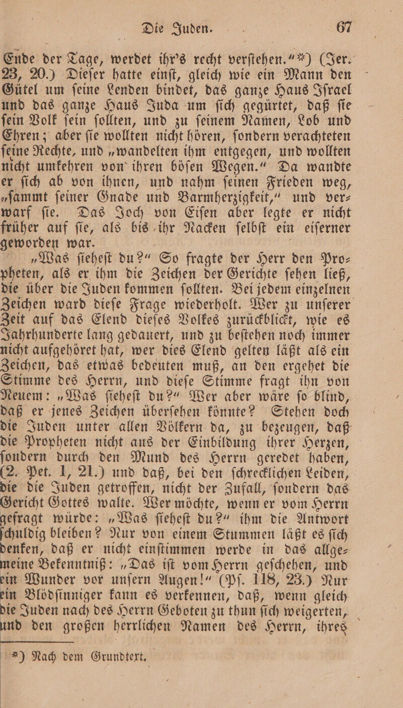 Ende der Tage, werdet ihr's recht verſtehen.““) (Jer. 23, 20.) Dieſer hatte einſt, gleich wie ein Mann den Gütel um ſeine Lenden bindet, das ganze Haus Iſrael und das ganze Haus Juda um ſich gegürtet, daß ſie ſein Volk ſein ſollten, und zu ſeinem Namen, Lob und Ehren; aber ſie wollten nicht hören, ſondern verachteten ſeine Rechte, und „wandelten ihm entgegen, und wollten nicht umkehren von ihren böſen Wegen.“ Da wandte er ſich ab von ihnen, und nahm ſeinen Frieden weg, „ſammt feiner Gnade und Barmherzigkeit,“ und verz warf ſie. Das Joch von Eiſen aber legte er nicht früher auf ſie, als bis ihr Nacken ſelbſt ein eiſerner geworden war. | i „Was ſieheſt du?“ So fragte der Herr den Pro: pheten, als er ihm die Zeichen der Gerichte ſehen ließ, die über die Juden kommen ſollten. Bei jedem einzelnen Zeichen ward dieſe Frage wiederholt. Wer zu unſerer Zeit auf das Elend dieſes Volkes zurückblickt, wie es Jahrhunderte lang gedauert, und zu beſtehen noch immer nicht aufgehöret hat, wer dies Elend gelten laͤßt als ein Zeichen, das etwas bedeuten muß, an den ergehet die Stimme des Herrn, und dieſe Stimme fragt ihn von Neuem: „Was ſieheſt du?“ Wer aber wäre ſo blind, daß er jenes Zeichen überſehen könnte? Stehen doch die Juden unter allen Völkern da, zu bezeugen, daß die Propheten nicht aus der Einbildung ihrer Herzen, ſondern durch den Mund des Herrn geredet haben, (2. Pet. 1, 21.) und daß, bei den ſchrecklichen Leiden, die die Juden getroffen, nicht der Zufall, ſondern das Gericht Gottes walte. Wer möchte, wenn er vom Herrn efragt würde: „Was ſieheſt du?“ ihm die Antwort dig bleiben? Nur von einem Stummen läßt es ſich denken, daß er nicht einſtimmen werde in das allge⸗ meine Bekenntniß: „Das iſt vom Herrn geſchehen, und ein Wunder vor unſern Augen!“ (Pf. 118, 23.) Nur ein Blödſinniger kann es verkennen, daß, wenn gleich die Juden nach des Herrn Geboten zu thun ſich weigerten, und den großen herrlichen Namen des Herrn, ihres *) Nach dem Grundtext.