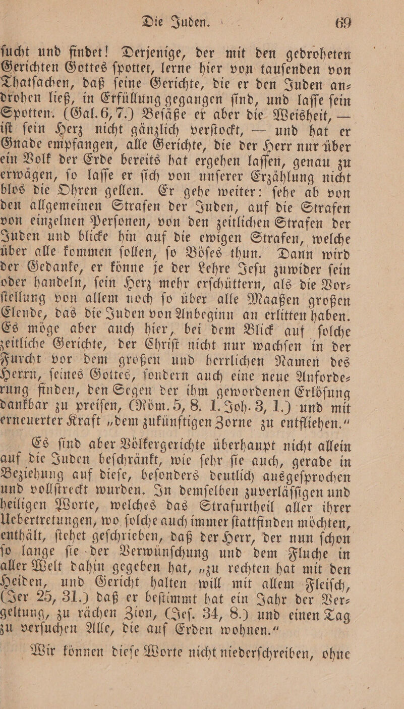 ſucht und findet! Derjenige, der mit den gedroheten Gerichten Gottes ſpottet, lerne hier von tauſenden von Thatſachen, daß ſeine Gerichte, die er den Juden an— drohen ließ, in Erfüllung gegangen ſind, und laſſe ſein Spotten. (Gal. 6, 7.) Beſäße er aber die Weisheit, — iſt ſein Herz nicht gänzlich verſtockt, — und hat er Gnade empfangen, alle Gerichte, die der Herr nur über ein Volk der Erde bereits hat ergehen laſſen, genau zu erwägen, ſo laſſe er ſich von unſerer Erzählung nicht blos die Ohren gellen. Er gehe weiter: ſehe ab von den allgemeinen Strafen der Juden, auf die Strafen von einzelnen Perſonen, von den zeitlichen Strafen der Juden und blicke hin auf die ewigen Strafen, welche über alle kommen ſollen, ſo Böſes thun. Dann wird der Gedanke, er könne je der Lehre Jeſu zuwider ſein oder handeln, ſein Herz mehr erſchüttern, als die Vor— ſtellung von allem noch ſo über alle Maaßen großen Elende, das die Juden von Anbeginn an erlitten haben. Es möge aber auch hier, bei dem Blick auf ſolche zeitliche Gerichte, der Chriſt nicht nur wachfen in der Furcht vor dem großen und herrlichen Namen des Herrn, ſeines Gottes, ſondern auch eine neue Anforde— rung finden, den Segen der ihm gewordenen Erlöſung dankbar zu preifen, (Röm. 5, 8. I. Joh. 3, 1.) und mit erneuerter Kraft „dem zukünftigen Zorne zu entfliehen.“ Es ſind aber Völkergerichte überhaupt nicht allein auf die Juden beſchränkt, wie ſehr ſie auch, gerade in Beziehung auf dieſe, beſonders deutlich ausgeſprochen und vollſtreckt wurden. In demſelben zuverläffigen und heiligen Worte, welches das Strafurtheil aller ihrer Uebertretungen, wo ſolche auch immer ſtattfinden möchten, enthält, ſtehet geſchrieben, daß der Herr, der nun ſchon ſo lange ſie der Verwünſchung und dem Fluche in aller Welt dahin gegeben hat, „zu rechten hat mit den Heiden, und Gericht halten will mit allem Fleiſch, (Jer 25, 31.) daß er beſtimmt hat ein Jahr der Ver— geltung, zu rächen Zion, (Jeſ. 34, 8.) und einen Tag zu verſuchen Alle, die auf Erden wohnen.“ Wir konnen dieſe Worte nicht niederſchreiben, ohne