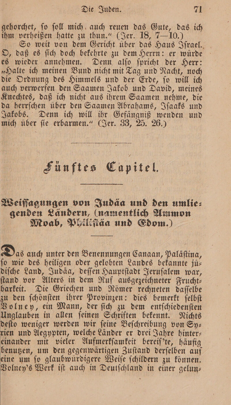 gehorchet, ſo ſoll mich auch reuen das Gute, das ich ihm verheißen hatte zu thun.“ (Jer. 18, 7—10.) So weit von dem Gericht über das Haus Sfrael.. O, daß es ſich doch bekehrte zu dem Herrn: er würde es wieder annehmen. Denn alſo ſpricht der Herr: „Halte ich meinen Bund nicht mit Tag und Nacht, noch die Ordnung des Himmels und der Erde, ſo will ich auch verwerfen den Saamen Jakob und David, meines Knechtes, daß ich nicht aus ihrem Saamen nehme, die da herrſchen über den Saamen Abrahams, Iſaaks und Jakobs. Denn ich will ihr Gefaͤngniß wenden und mich über ſie erbarmen.“ (Jer. 33, 25. 26.) Fünftes Capitel. Weiſſagungen von Judäa und den umlie⸗ genden Ländern, (namentlich Ammon Moab, Philiſtäa und Edom.) Das auch unter den Benennungen Canaan, Paläſtina, fo wie des heiligen oder gelobten Landes bekannte jü⸗ diſche Land, Judäa, deſſen Hauptſtadt Jeruſalem war, ſtand vor Alters in dem Ruf ausgezeichneter Frucht⸗ barkeit. Die Griechen und Römer rechneten daſſelbe zu den ſchönſten ihrer Provinzen: dies bemerkt ſelbſt Volney, ein Mann, der ſich zu dem entſchiedenſten Unglauben in allen ſeinen Schriften bekennt. Nichts deſto weniger werden wir feine Beſchreibung von Sy— rien und Aegypten, welche Länder er drei Jahre hinter— einander mit vieler Aufmerkſamkeit bereiſ'te, häufig benutzen, um den gegenwärtigen Zuſtand derſelben auf eine um ſo glaubwürdigere Weiſe ſchildern zu können. Volney's Werk iſt auch in Deutſchland in einer gelun-