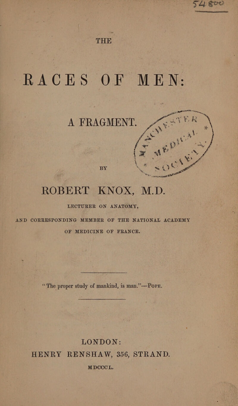 +4 Sew THE RACES OF MEN: A FRAGMENT. BY emir a Oe ca af ROBERT KNOX, M.D. LECTURER ON ANATOMY, AND CORRESPONDING MEMBER OF THE NATIONAL ACADEMY OF MEDICINE OF FRANCE. “The proper study of mankind, is man.” —Popr, LONDON: HENRY RENSHAW, 356, STRAND. MDCCCL,