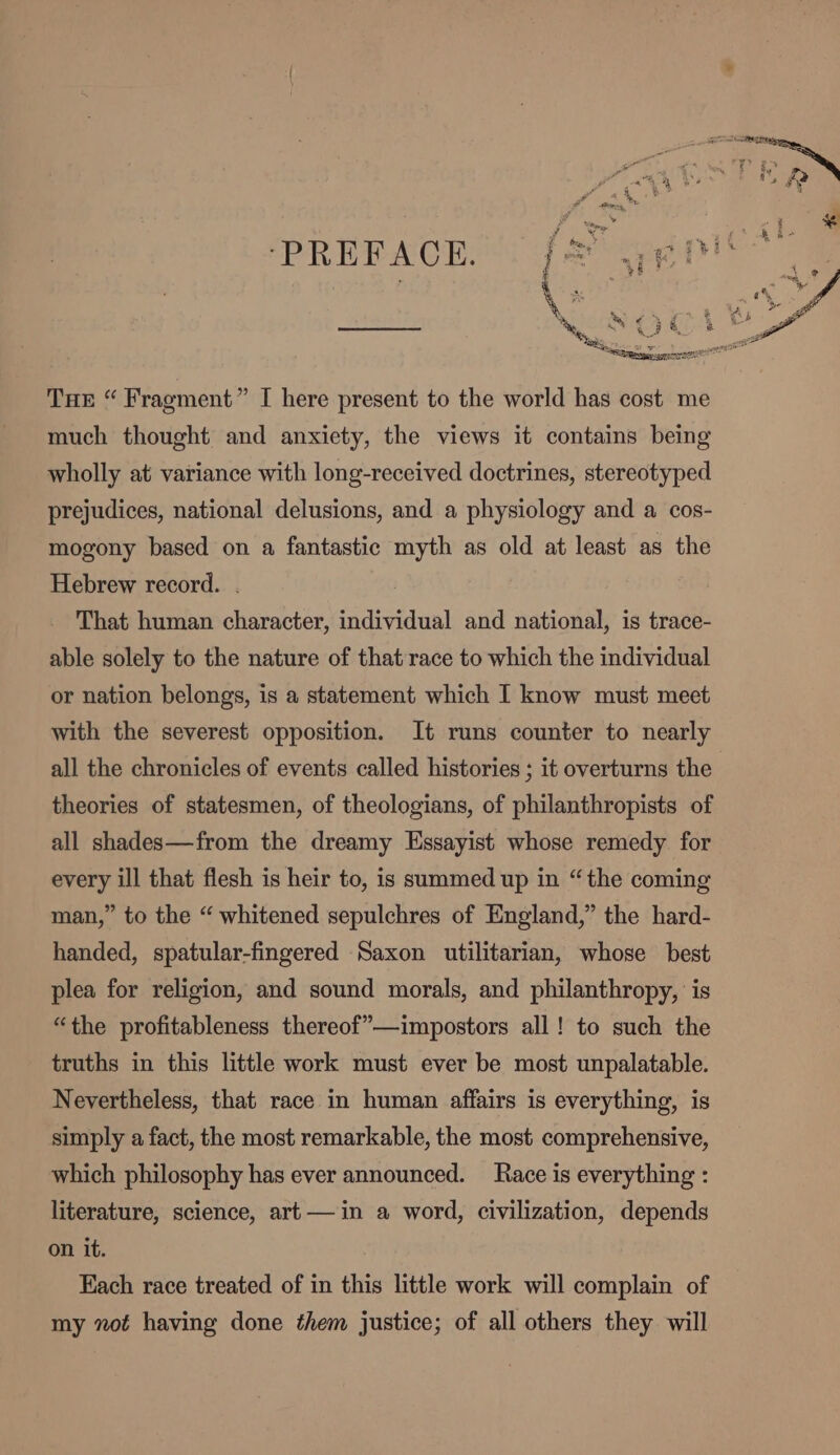 ‘PREFACE. fea sis ™} SOE 4 Awe Tue “ Fragment” I here present to the world has cost me much thought and anxiety, the views it contains being wholly at variance with long-received doctrines, stereotyped prejudices, national delusions, and a physiology and a cos- mogony based on a fantastic myth as old at least as the Hebrew record. . That human character, individual and national, is trace- able solely to the nature of that race to which the individual or nation belongs, is a statement which I know must meet with the severest opposition. It runs counter to nearly all the chronicles of events called histories ; it overturns the theories of statesmen, of theologians, of philanthropists of all shades—from the dreamy Essayist whose remedy. for every ill that flesh is heir to, is summed up in “the coming man,” to the “ whitened sepulchres of England,” the hard- handed, spatular-fingered Saxon utilitarian, whose best plea for religion, and sound morals, and philanthropy, ‘is “the profitableness thereof’—impostors all! to such the truths in this little work must ever be most unpalatable. Nevertheless, that race in human affairs is everything, is simply a fact, the most remarkable, the most comprehensive, which philosophy has ever announced. Race is everything : literature, science, art —in a word, civilization, depends on it. Each race treated of in this little work will complain of my not having done them justice; of all others they will