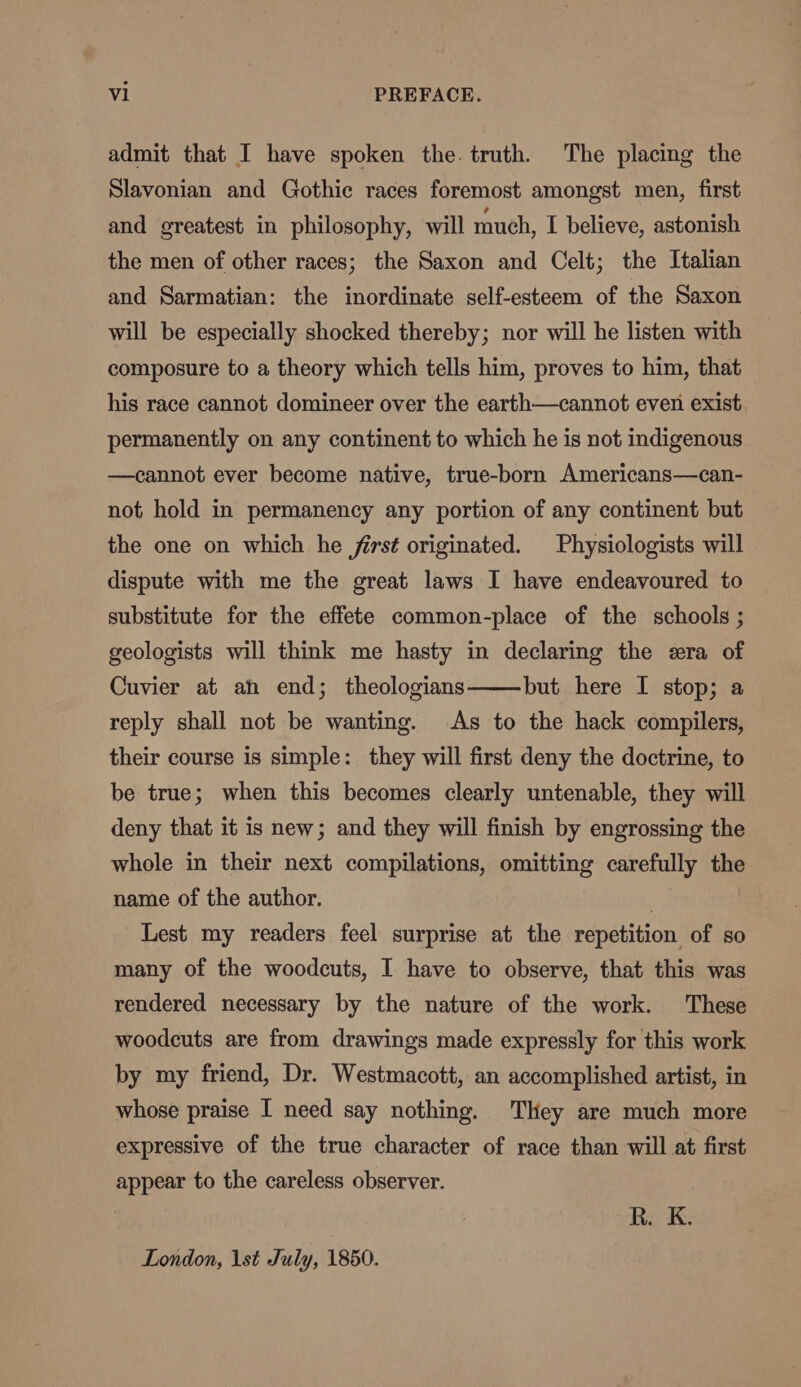 admit that I have spoken the. truth. The placing the Slavonian and Gothic races foremost amongst men, first and greatest in philosophy, will much, I believe, astonish the men of other races; the Saxon and Celt; the Italian and Sarmatian: the inordinate self-esteem of the Saxon will be especially shocked thereby; nor will he listen with composure to a theory which tells him, proves to him, that his race cannot domineer over the earth—cannot even exist permanently on any continent to which he is not indigenous —cannot ever become native, true-born Americans—can- not hold in permanency any portion of any continent but the one on which he firsé originated. Physiologists will dispute with me the great laws I have endeavoured to substitute for the effete common-place of the schools ; geologists will think me hasty in declaring the era of Cuvier at ah end; theologians but here I stop; a reply shall not be wanting. As to the hack compilers, their course is simple: they will first deny the doctrine, to be true; when this becomes clearly untenable, they will deny that it is new; and they will finish by engrossing the whole in their next compilations, omitting carefully the name of the author. | Lest my readers feel surprise at the repetition of so many of the woodcuts, I have to observe, that this was rendered necessary by the nature of the work. These woodcuts are from drawings made expressly for this work by my friend, Dr. Westmacott, an accomplished artist, in whose praise I need say nothing. They are much more expressive of the true character of race than will at first appear to the careless observer. R. K. London, 1st July, 1850.