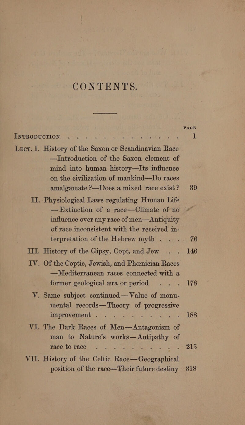 CONTENTS. PAGE Peer tCTIUN re el ae OE ERS ET ay 5a Lect. J. History of the Saxon or Scandinavian Race —Introduction of the Saxon element of mind into human history—Its influence on the civilization of mankind—Do races amalgamate P—Does a mixed race existP 39 II. Physiological Laws regulating Human Life — Extinction of a race—Climate of no influence over any race of men—Antiquity of race inconsistent with the received in- terpretation of the Hebrew myth . . .. 76 III. History of the Gipsy, Copt, and Jew . . 146 IV. Of the Coptic, Jewish, and Pheenician Races —Mediterranean races connected with a former geological wera or period . . . 178 V. Same subject continued — Value of monu- mental records—Theory of ee improvement . .. . ts ae Coot Os 188 VI. The Dark Races of ebay etme of man to Nature’s is rer as of mace tO TACE. yo...) : 215 VII. History of the Celtic Bas Geoe uokical position of the race—Their future destiny 318