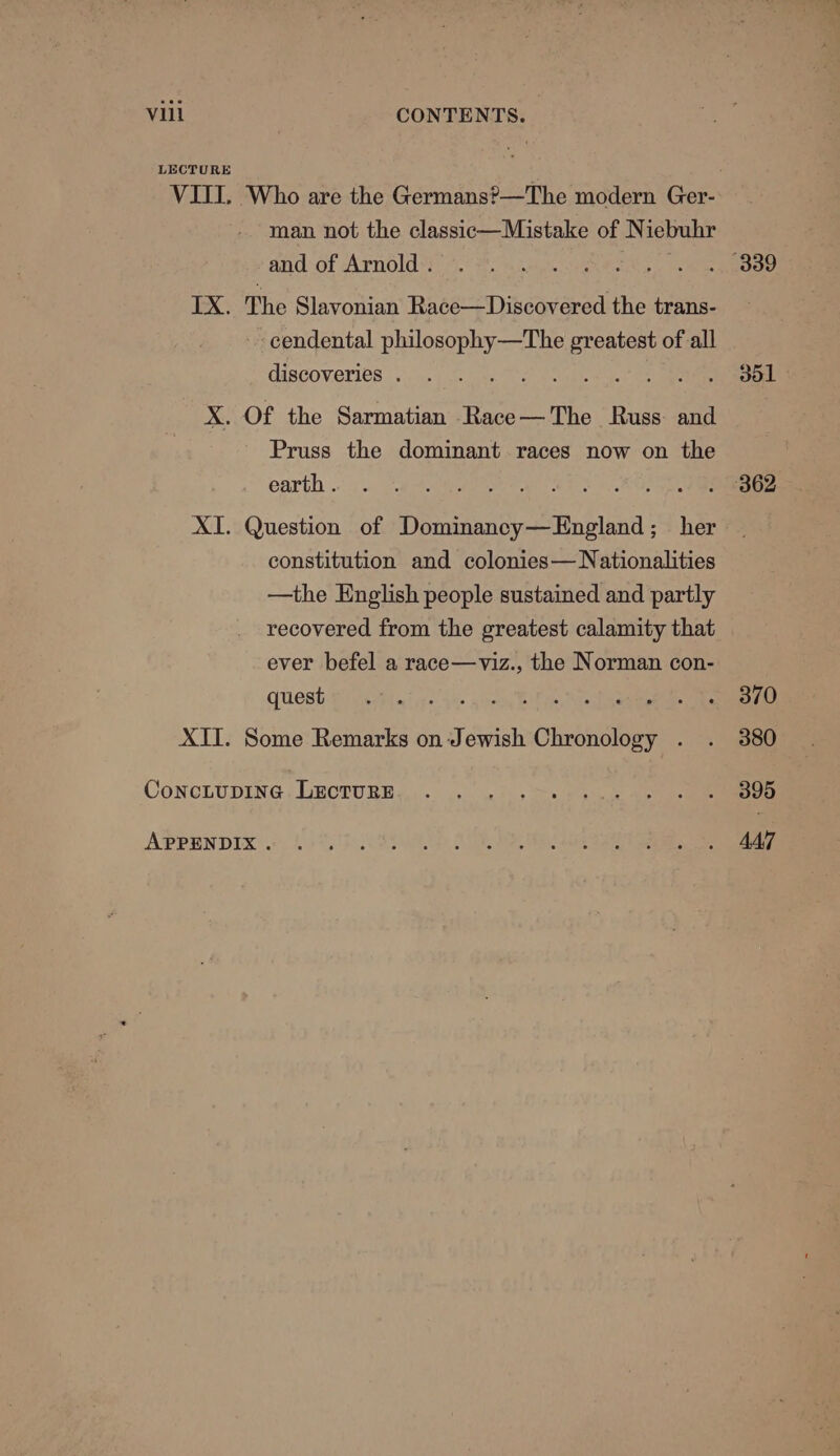 LECTURE VIII. Who are the Germans?—The modern Ger- man not the classic—Mistake of N iebubr and:of Arnold 6 3. 4. ine, See eee IX. The Slavonian Race—Discovered the trans- -cendental a Sa greatest of all discoveries. . . . . s ae Oe ee X. Of the Sarmatian Race — The Russ: and Pruss the dominant races now on the earth 1. See enineree. % #2, . 362 XI. Question of Dirtinnndy-Attpland her constitution and colonies— Nationalities —the English people sustained and partly recovered from the greatest calamity that ever befel a race—viz., the Norman con- Quest eta. * 7: i. Seen XII. Some Remarks on Jewish omnanileve os Conottpine .Lecrure,,,. ... 22. + &gt;&gt; Shiv eee APPENDIX. Bo SE I, RR aa