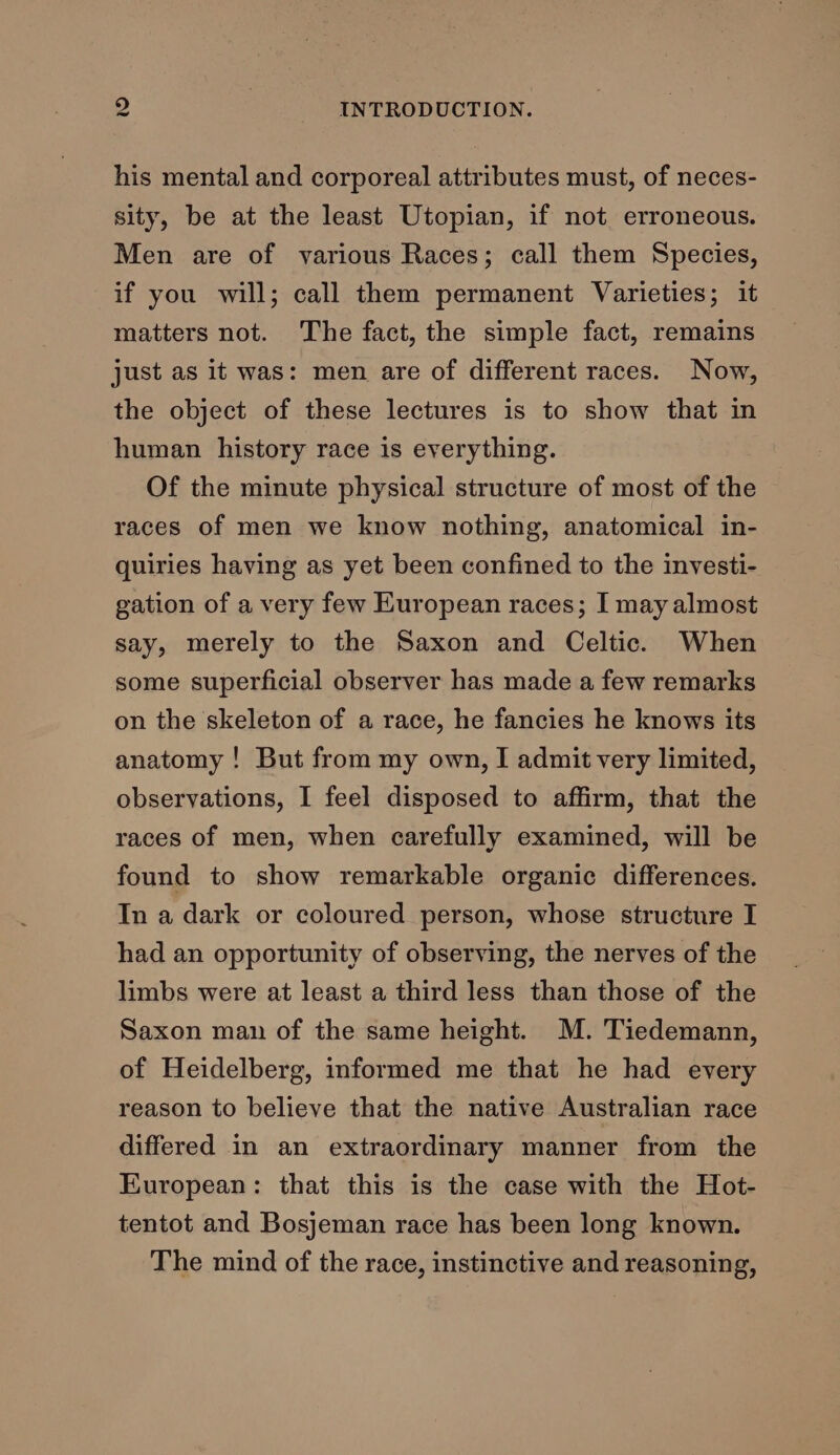 his mental and corporeal attributes must, of neces- sity, be at the least Utopian, if not erroneous. Men are of various Races; call them Species, if you will; call them permanent Varieties; it matters not. The fact, the simple fact, remains just as it was: men are of different races. Now, the object of these lectures is to show that in human history race is everything. Of the minute physical structure of most of the races of men we know nothing, anatomical in- quiries having as yet been confined to the investi- gation of a very few European races; I may almost say, merely to the Saxon and Celtic. When some superficial observer has made a few remarks on the skeleton of a race, he fancies he knows its anatomy ! But from my own, I admit very limited, observations, I feel disposed to affirm, that the races of men, when carefully examined, will be found to show remarkable organic differences. In a dark or coloured person, whose structure I had an opportunity of observing, the nerves of the limbs were at least a third less than those of the Saxon man of the same height. M. Tiedemann, of Heidelberg, informed me that he had every reason to believe that the native Australian race differed in an extraordinary manner from the European: that this is the case with the Hot- tentot and Bosjeman race has been long known. The mind of the race, instinctive and reasoning,