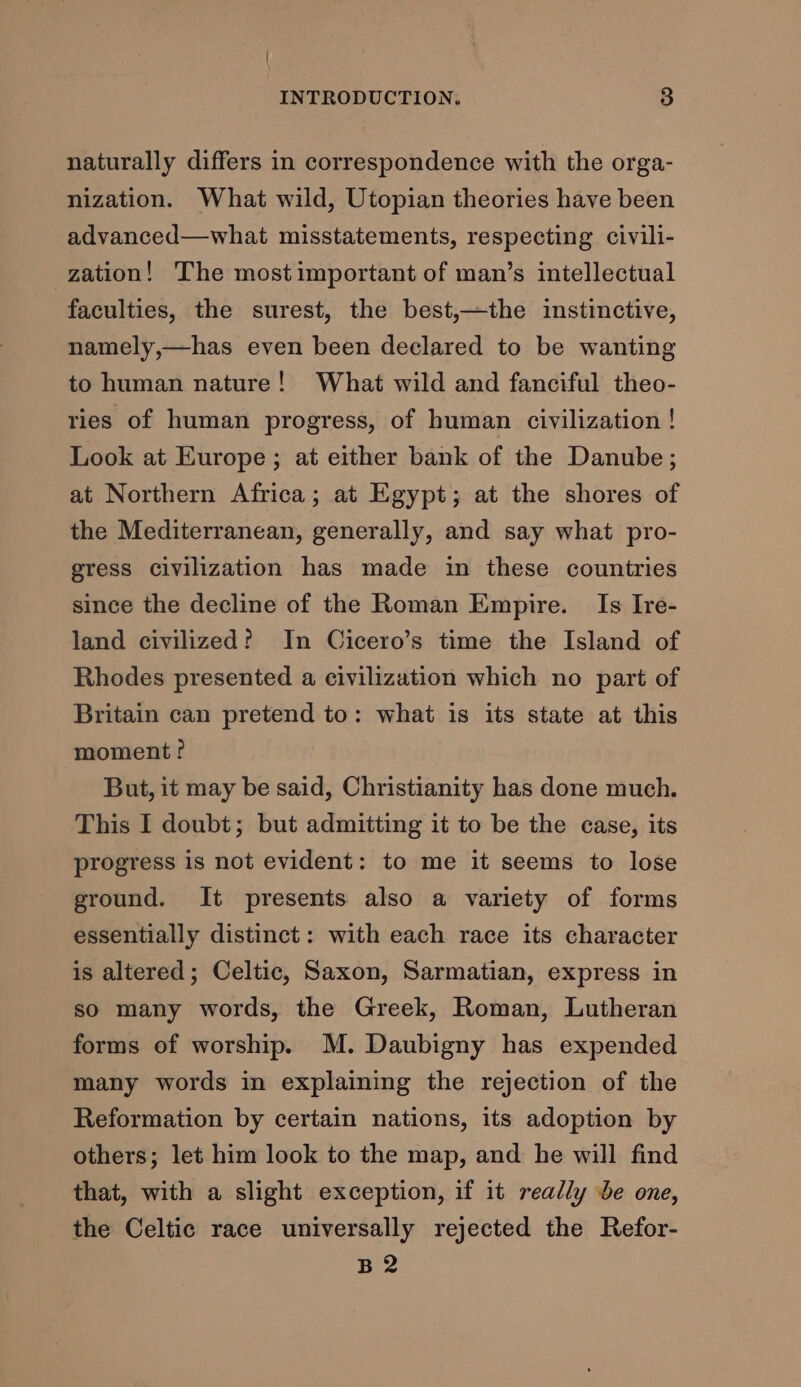 { INTRODUCTION. 3 naturally differs in correspondence with the orga- nization. What wild, Utopian theories have been advanced—what misstatements, respecting civili- zation! ‘The mostimportant of man’s intellectual faculties, the surest, the best,—the instinctive, namely,—has even been declared to be wanting to human nature! What wild and fanciful theo- ries of human progress, of human civilization ! Look at Europe; at either bank of the Danube; at Northern Africa; at Egypt; at the shores of the Mediterranean, generally, and say what pro- gress civilization has made in these countries since the decline of the Roman Empire. Is Ire- land civilized? In Cicero’s time the Island of Rhodes presented a civilization which no part of Britain can pretend to: what is its state at this moment? But, it may be said, Christianity has done much. This I doubt; but admitting it to be the case, its progress is not evident: to me it seems to lose ground. It presents also a variety of forms essentially distinct: with each race its character is altered; Celtic, Saxon, Sarmatian, express in so many words, the Greek, Roman, Lutheran forms of worship. M. Daubigny has expended many words in explaining the rejection of the Reformation by certain nations, its adoption by others; let him look to the map, and he will find that, with a slight exception, if it really be one, the Celtic race universally rejected the Refor- B2